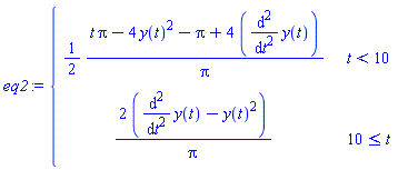 eq2 := piecewise(t < 10, (1/2)*(t*Pi-4*y(t)^2-Pi+4*(diff(y(t), t, t)))/Pi, 10 <= t, (2*(diff(y(t), t, t)-y(t)^2))/Pi)
