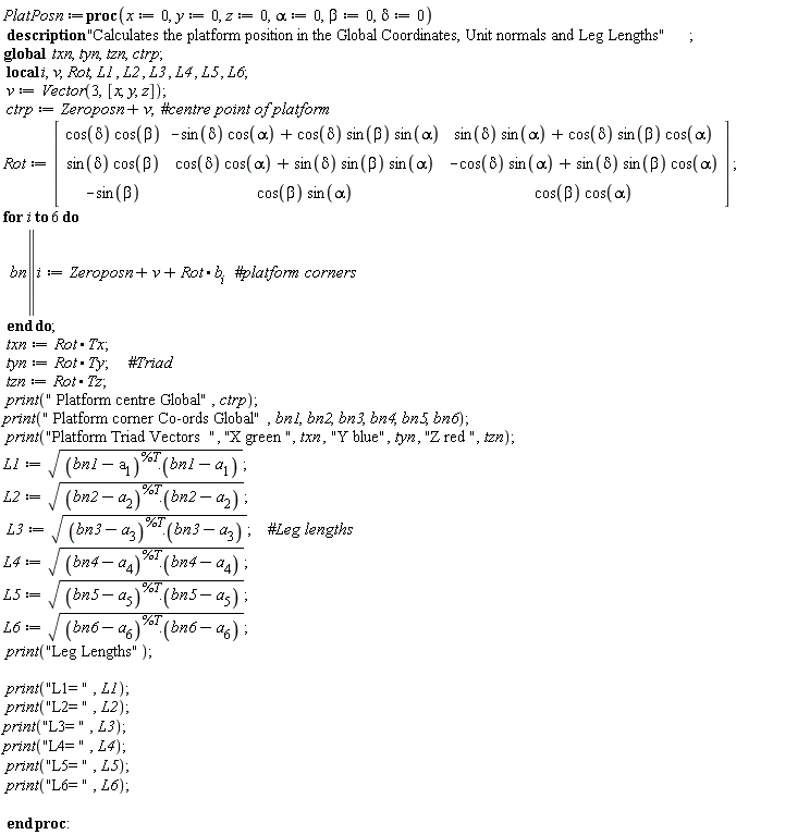 PlatPosn := proc (x := 0, y := 0, z := 0, alpha := 0, beta := 0, delta := 0) local i, v, Rot, L1, L2, L3, L4, L5, L6; global txn, tyn, tzn, ctrp; description "Calculates the platform position in the Global Coordinates, Unit normals and Leg Lengths"; v := Vector(3, [x, y, z]); ctrp := Zeroposn+v; Rot := Matrix(1 .. 3, 1 .. 3, {(1, 1) = cos(delta)*cos(beta), (1, 2) = -sin(delta)*cos(alpha)+cos(delta)*sin(beta)*sin(alpha), (1, 3) = sin(delta)*sin(alpha)+cos(delta)*sin(beta)*cos(alpha), (2, 1) = sin(delta)*cos(beta), (2, 2) = cos(delta)*cos(alpha)+sin(delta)*sin(beta)*sin(alpha), (2, 3) = -cos(delta)*sin(alpha)+sin(delta)*sin(beta)*cos(alpha), (3, 1) = -sin(beta), (3, 2) = cos(beta)*sin(alpha), (3, 3) = cos(beta)*cos(alpha)}, datatype = anything, storage = rectangular, order = Fortran_order, subtype = Matrix); for i to 6 do bn || i := Zeroposn+v+Rot.b[i] end do; txn := Rot.Tx; tyn := Rot.Ty; tzn := Rot.Tz; print(" Platform centre Global", ctrp); print(" Platform corner Co-ords Global", bn1, bn2, bn3, bn4, bn5, bn6); print("Platform Triad Vectors  ", "X green ", txn, "Y blue", tyn, "Z red ", tzn); L1 := sqrt((bn1-a[1])^%T.(bn1-a[1])); L2 := sqrt((bn2-a[2])^%T.(bn2-a[2])); L3 := sqrt((bn3-a[3])^%T.(bn3-a[3])); L4 := sqrt((bn4-a[4])^%T.(bn4-a[4])); L5 := sqrt((bn5-a[5])^%T.(bn5-a[5])); L6 := sqrt((bn6-a[6])^%T.(bn6-a[6])); print("Leg Lengths"); print("L1= ", L1); print("L2= ", L2); print("L3= ", L3); print("L4= ", L4); print("L5= ", L5); print("L6= ", L6) end proc