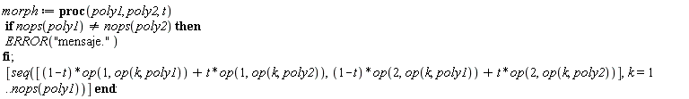 morph := proc (poly1, poly2, t) if nops(poly1) <> nops(poly2) then ERROR("mensaje.") end if; [seq([(1-t)*op(1, op(k, poly1))+t*op(1, op(k, poly2)), (1-t)*op(2, op(k, poly1))+t*op(2, op(k, poly2))], k = 1 .. nops(poly1))] end proc: