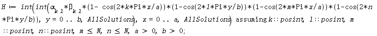 H := `assuming`([int(int(alpha[k*l]*beta[k*l]*(1-cos(2*k*Pi*x/a))*(1-cos(2*l*Pi*y/b))*(1-cos(2*m*Pi*x/a))*(1-cos(2*n*Pi*y/b)), y = 0 .. b, AllSolutions), x = 0 .. a, AllSolutions)], [k::posint, l::posint, m::posint, n::posint, m <= N, n <= N, a > 0, b > 0]);