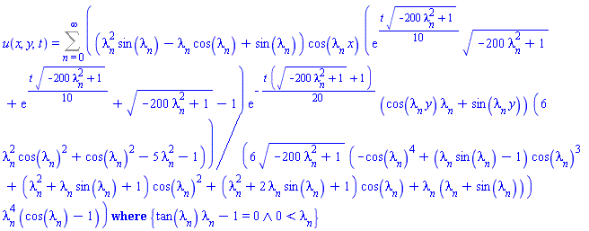 u(x, y, t) = `casesplit/ans`(Sum((1/6)*(lambda[n]^2*sin(lambda[n])-lambda[n]*cos(lambda[n])+sin(lambda[n]))*cos(lambda[n]*x)*(exp((1/10)*t*(-200*lambda[n]^2+1)^(1/2))*(-200*lambda[n]^2+1)^(1/2)+exp((1/10)*t*(-200*lambda[n]^2+1)^(1/2))+(-200*lambda[n]^2+1)^(1/2)-1)*exp(-(1/20)*t*((-200*lambda[n]^2+1)^(1/2)+1))*(cos(lambda[n]*y)*lambda[n]+sin(lambda[n]*y))*(6*lambda[n]^2*cos(lambda[n])^2+cos(lambda[n])^2-5*lambda[n]^2-1)/((-200*lambda[n]^2+1)^(1/2)*(-cos(lambda[n])^4+(lambda[n]*sin(lambda[n])-1)*cos(lambda[n])^3+(lambda[n]^2+lambda[n]*sin(lambda[n])+1)*cos(lambda[n])^2+(lambda[n]^2+2*lambda[n]*sin(lambda[n])+1)*cos(lambda[n])+lambda[n]*(lambda[n]+sin(lambda[n])))*lambda[n]^4*(cos(lambda[n])-1)), n = 0 .. infinity), {And(tan(lambda[n])*lambda[n]-1 = 0, 0 < lambda[n])})