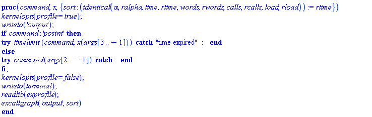 proc (command, x, { sort::(identical(alpha, ralpha, time, rtime, words, rwords, calls, rcalls, load, rload)) := rtime }) kernelopts(profile = true); writeto('output'); if command::'posint' then try timelimit(command, x(args[3 .. -1])) catch "time expired":  end try else try command(args[2 .. -1]) catch:  end try end if; kernelopts(profile = false); writeto(terminal); readlib(exprofile); excallgraph('output', sort) end proc