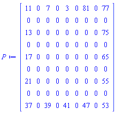 Matrix(9, 9, {(1, 1) = 11, (1, 2) = 0, (1, 3) = 7, (1, 4) = 0, (1, 5) = 3, (1, 6) = 0, (1, 7) = 81, (1, 8) = 0, (1, 9) = 77, (2, 1) = 0, (2, 2) = 0, (2, 3) = 0, (2, 4) = 0, (2, 5) = 0, (2, 6) = 0, (2, 7) = 0, (2, 8) = 0, (2, 9) = 0, (3, 1) = 13, (3, 2) = 0, (3, 3) = 0, (3, 4) = 0, (3, 5) = 0, (3, 6) = 0, (3, 7) = 0, (3, 8) = 0, (3, 9) = 75, (4, 1) = 0, (4, 2) = 0, (4, 3) = 0, (4, 4) = 0, (4, 5) = 0, (4, 6) = 0, (4, 7) = 0, (4, 8) = 0, (4, 9) = 0, (5, 1) = 17, (5, 2) = 0, (5, 3) = 0, (5, 4) = 0, (5, 5) = 0, (5, 6) = 0, (5, 7) = 0, (5, 8) = 0, (5, 9) = 65, (6, 1) = 0, (6, 2) = 0, (6, 3) = 0, (6, 4) = 0, (6, 5) = 0, (6, 6) = 0, (6, 7) = 0, (6, 8) = 0, (6, 9) = 0, (7, 1) = 21, (7, 2) = 0, (7, 3) = 0, (7, 4) = 0, (7, 5) = 0, (7, 6) = 0, (7, 7) = 0, (7, 8) = 0, (7, 9) = 55, (8, 1) = 0, (8, 2) = 0, (8, 3) = 0, (8, 4) = 0, (8, 5) = 0, (8, 6) = 0, (8, 7) = 0, (8, 8) = 0, (8, 9) = 0, (9, 1) = 37, (9, 2) = 0, (9, 3) = 39, (9, 4) = 0, (9, 5) = 41, (9, 6) = 0, (9, 7) = 47, (9, 8) = 0, (9, 9) = 53})
