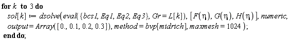 for k to 3 do sol[k] := dsolve(eval({Eq1, Eq2, Eq3, bcs1}, Gr = L[k]), [F(eta), G(eta), H(eta)], numeric, output = Array([0., .1, .2, .3]), method = bvp[midrich], maxmesh = 1024) end do