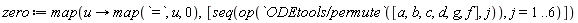 zero := map(proc (u) options operator, arrow; map(`=`, u, 0) end proc, [seq(op(`ODEtools/permute`([a, b, c, d, g, f], j)), j = 1 .. 6)])