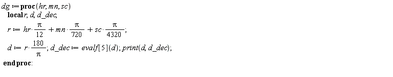 dg := proc (hr, mn, sc) local r, d, d_dec; r := (1/12)*hr*Pi+(1/720)*mn*Pi+(1/4320)*sc*Pi; d := 180*r/Pi; d_dec := evalf[5](d); print(d, d_dec) end proc