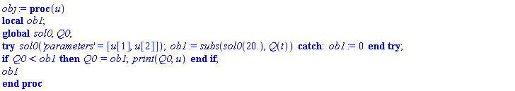 obj := proc (u) local ob1; global sol0, Q0; try sol0('parameters' = [u[1], u[2]]); ob1 := subs(sol0(20.), Q(t)) catch: ob1 := 0 end try; if Q0 < ob1 then Q0 := ob1; print(Q0, u) end if; ob1 end proc