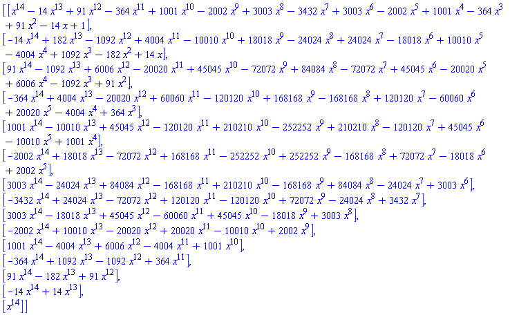 Vector(15, {(1) = x^14-14*x^13+91*x^12-364*x^11+1001*x^10-2002*x^9+3003*x^8-3432*x^7+3003*x^6-2002*x^5+1001*x^4-364*x^3+91*x^2-14*x+1, (2) = -14*x^14+182*x^13-1092*x^12+4004*x^11-10010*x^10+18018*x^9-24024*x^8+24024*x^7-18018*x^6+10010*x^5-4004*x^4+1092*x^3-182*x^2+14*x, (3) = 91*x^14-1092*x^13+6006*x^12-20020*x^11+45045*x^10-72072*x^9+84084*x^8-72072*x^7+45045*x^6-20020*x^5+6006*x^4-1092*x^3+91*x^2, (4) = -364*x^14+4004*x^13-20020*x^12+60060*x^11-120120*x^10+168168*x^9-168168*x^8+120120*x^7-60060*x^6+20020*x^5-4004*x^4+364*x^3, (5) = 1001*x^14-10010*x^13+45045*x^12-120120*x^11+210210*x^10-252252*x^9+210210*x^8-120120*x^7+45045*x^6-10010*x^5+1001*x^4, (6) = -2002*x^14+18018*x^13-72072*x^12+168168*x^11-252252*x^10+252252*x^9-168168*x^8+72072*x^7-18018*x^6+2002*x^5, (7) = 3003*x^14-24024*x^13+84084*x^12-168168*x^11+210210*x^10-168168*x^9+84084*x^8-24024*x^7+3003*x^6, (8) = -3432*x^14+24024*x^13-72072*x^12+120120*x^11-120120*x^10+72072*x^9-24024*x^8+3432*x^7, (9) = 3003*x^14-18018*x^13+45045*x^12-60060*x^11+45045*x^10-18018*x^9+3003*x^8, (10) = -2002*x^14+10010*x^13-20020*x^12+20020*x^11-10010*x^10+2002*x^9, (11) = 1001*x^14-4004*x^13+6006*x^12-4004*x^11+1001*x^10, (12) = -364*x^14+1092*x^13-1092*x^12+364*x^11, (13) = 91*x^14-182*x^13+91*x^12, (14) = -14*x^14+14*x^13, (15) = x^14})