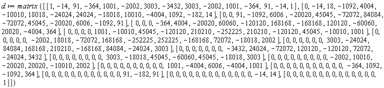 d := matrix*[[1, -14, 91, -364, 1001, -2002, 3003, -3432, 3003, -2002, 1001, -364, 91, -14, 1], [0, -14, 18, -1092, 4004, -10010, 18018, -24024, 24024, -18018, 10010, -4004, 1092, -182, 14], [0, 0, 91, -1092, 6006, -20020, 45045, -72072, 84084, -72072, 45045, -20020, 6006, -1092, 91], [0, 0, 0, -364, 4004, -20020, 60060, -120120, 168168, -168168, 120120, -60060, 20020, -4004, 364], [0, 0, 0, 0, 1001, -10010, 45045, -120120, 210210, -252225, 210210, -120120, 45045, -10010, 1001], [0, 0, 0, 0, 0, -2002, 18018, -72072, 168168, -252225, 252225, -168168, 72072, -18018, 2002], [0, 0, 0, 0, 0, 0, 3003, -24024, 84084, 168168, 210210, -168168, 84084, -24024, 3003], [0, 0, 0, 0, 0, 0, 0, -3432, 24024, -72072, 120120, -120120, 72072, -24024, 3432], [0, 0, 0, 0, 0, 0, 0, 0, 3003, -18018, 45045, -60060, 45045, -18018, 3003], [0, 0, 0, 0, 0, 0, 0, 0, 0, -2002, 10010, -20020, 20020, -10010, 2002], [0, 0, 0, 0, 0, 0, 0, 0, 0, 0, 1001, -4004, 6006, -4004, 1001], [0, 0, 0, 0, 0, 0, 0, 0, 0, 0, 0, -364, 1092, -1092, 364], [0, 0, 0, 0, 0, 0, 0, 0, 0, 0, 0, 0, 91, -182, 91], [0, 0, 0, 0, 0, 0, 0, 0, 0, 0, 0, 0, 0, -14, 14], [0, 0, 0, 0, 0, 0, 0, 0, 0, 0, 0, 0, 0, 0, 1]]