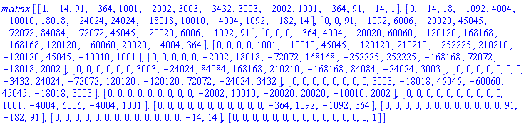 matrix*[[1, -14, 91, -364, 1001, -2002, 3003, -3432, 3003, -2002, 1001, -364, 91, -14, 1], [0, -14, 18, -1092, 4004, -10010, 18018, -24024, 24024, -18018, 10010, -4004, 1092, -182, 14], [0, 0, 91, -1092, 6006, -20020, 45045, -72072, 84084, -72072, 45045, -20020, 6006, -1092, 91], [0, 0, 0, -364, 4004, -20020, 60060, -120120, 168168, -168168, 120120, -60060, 20020, -4004, 364], [0, 0, 0, 0, 1001, -10010, 45045, -120120, 210210, -252225, 210210, -120120, 45045, -10010, 1001], [0, 0, 0, 0, 0, -2002, 18018, -72072, 168168, -252225, 252225, -168168, 72072, -18018, 2002], [0, 0, 0, 0, 0, 0, 3003, -24024, 84084, 168168, 210210, -168168, 84084, -24024, 3003], [0, 0, 0, 0, 0, 0, 0, -3432, 24024, -72072, 120120, -120120, 72072, -24024, 3432], [0, 0, 0, 0, 0, 0, 0, 0, 3003, -18018, 45045, -60060, 45045, -18018, 3003], [0, 0, 0, 0, 0, 0, 0, 0, 0, -2002, 10010, -20020, 20020, -10010, 2002], [0, 0, 0, 0, 0, 0, 0, 0, 0, 0, 1001, -4004, 6006, -4004, 1001], [0, 0, 0, 0, 0, 0, 0, 0, 0, 0, 0, -364, 1092, -1092, 364], [0, 0, 0, 0, 0, 0, 0, 0, 0, 0, 0, 0, 91, -182, 91], [0, 0, 0, 0, 0, 0, 0, 0, 0, 0, 0, 0, 0, -14, 14], [0, 0, 0, 0, 0, 0, 0, 0, 0, 0, 0, 0, 0, 0, 1]]