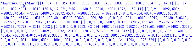 MatrixInverse[Q](Matrix*[[1, -14, 91, -364, 1001, -2002, 3003, -3432, 3003, -2002, 1001, -364, 91, -14, 1], [0, -14, 18, -1092, 4004, -10010, 18018, -24024, 24024, -18018, 10010, -4004, 1092, -182, 14], [0, 0, 91, -1092, 6006, -20020, 45045, -72072, 84084, -72072, 45045, -20020, 6006, -1092, 91], [0, 0, 0, -364, 4004, -20020, 60060, -120120, 168168, -168168, 120120, -60060, 20020, -4004, 364], [0, 0, 0, 0, 1001, -10010, 45045, -120120, 210210, -252225, 210210, -120120, 45045, -10010, 1001], [0, 0, 0, 0, 0, -2002, 18018, -72072, 168168, -252225, 252225, -168168, 72072, -18018, 2002], [0, 0, 0, 0, 0, 0, 3003, -24024, 84084, 168168, 210210, -168168, 84084, -24024, 3003], [0, 0, 0, 0, 0, 0, 0, -3432, 24024, -72072, 120120, -120120, 72072, -24024, 3432], [0, 0, 0, 0, 0, 0, 0, 0, 3003, -18018, 45045, -60060, 45045, -18018, 3003], [0, 0, 0, 0, 0, 0, 0, 0, 0, -2002, 10010, -20020, 20020, -10010, 2002], [0, 0, 0, 0, 0, 0, 0, 0, 0, 0, 1001, -4004, 6006, -4004, 1001], [0, 0, 0, 0, 0, 0, 0, 0, 0, 0, 0, -364, 1092, -1092, 364], [0, 0, 0, 0, 0, 0, 0, 0, 0, 0, 0, 0, 91, -182, 91], [0, 0, 0, 0, 0, 0, 0, 0, 0, 0, 0, 0, 0, -14, 14], [0, 0, 0, 0, 0, 0, 0, 0, 0, 0, 0, 0, 0, 0, 1]])