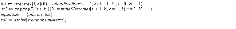 ic1 := seq(seq(x[i, k](0) = initialPositions[i+1, k], k = 1 .. 3), i = 0 .. N-1); ic2 := seq(seq((D(x[i, k]))(0) = initialVelocities[i+1, k], k = 1 .. 3), i = 0 .. N-1); equations := {ic1, ic2, ode}; sol := dsolve(equations, numeric)