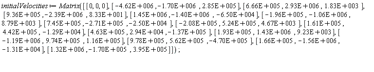 initialVelocities := Matrix([[0, 0, 0], [-0.462e7, -0.170e7, 0.285e6], [0.666e6, 0.293e7, 0.183e4], [0.936e6, -0.239e7, 83.3], [0.145e7, -0.140e7, -0.650e5], [-0.196e6, -0.106e7, 0.879e4], [0.745e6, -0.271e6, -0.250e5], [-0.208e6, 0.524e6, 0.467e4], [0.161e6, 0.442e6, -0.129e5], [0.463e6, 0.294e5, -0.137e6], [0.193e6, 0.143e7, 0.923e4], [-0.119e7, 0.974e6, 0.116e6], [0.978e6, 0.562e6, -0.470e6], [0.166e6, -0.156e7, -0.131e5], [0.132e7, -0.170e6, 0.395e6]])