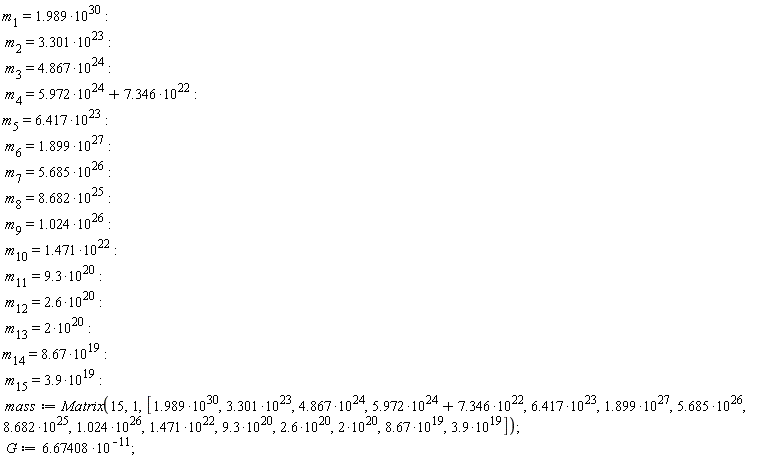 m[1] = 1.989*10^30; m[2] = 3.301*10^23; m[3] = 4.867*10^24; m[4] = 5.972*10^24+7.346*10^22; m[5] = 6.417*10^23; m[6] = 1.899*10^27; m[7] = 5.685*10^26; m[8] = 8.682*10^25; m[9] = 1.024*10^26; m[10] = 1.471*10^22; m[11] = 9.3*10^20; m[12] = 2.6*10^20; m[13] = 2*10^20; m[14] = 8.67*10^19; m[15] = 3.9*10^19; mass := Matrix(15, 1, [1.989*10^30, 3.301*10^23, 4.867*10^24, 5.972*10^24+7.346*10^22, 6.417*10^23, 1.899*10^27, 5.685*10^26, 8.682*10^25, 1.024*10^26, 1.471*10^22, 9.3*10^20, 2.6*10^20, 2*10^20, 8.67*10^19, 3.9*10^19]); G := 6.67408*10^(-11)
