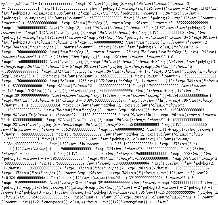 eq1 := (bb*tem*(-.5879999999999999*exp(1.1760000000000002/tem)*polylog(2, -exp(.196/tem)/chemm)*chemm+2*exp(1.372/tem)*tem*polylog(3, -exp(.196/tem)/chemm)-2*exp(1.372/tem)*tem*polylog(3, -chemp)+.5880000000000001*exp(.98/tem)*polylog(2, -chemp/exp(.196/tem))*chemm^2+.196*exp(.784/tem)*polylog(2, -chemp/exp(.196/tem))*chemm^3-2*exp(1.372/tem)*tem*polylog(3, -1/chemm)+.5880000000000001*exp(1.1760000000000002/tem)*polylog(2, -chemp/exp(.196/tem))*chemm-.19599999999999995*exp(.784/tem)*polylog(2, -exp(.196/tem)/chemm)*chemm^3-.5879999999999999*exp(.98/tem)*polylog(2, -exp(.196/tem)/chemm)*chemm^2+2*exp(1.372/tem)*tem*polylog(3, -chemp/exp(.196/tem))+6*exp(.98/tem)*tem*polylog(3, -chemp/exp(.196/tem))*chemm^2+6*exp(.98/tem)*tem*polylog(3, -exp(.196/tem)/chemm)*chemm^2+6*exp(1.1760000000000002/tem)*tem*polylog(3, -exp(.196/tem)/chemm)*chemm+2*exp(.784/tem)*tem*polylog(3, -chemp/exp(.196/tem))*chemm^3-2*exp(.784/tem)*tem*polylog(3, -chemp)*chemm^3-6*exp(.98/tem)*tem*polylog(3, -chemp)*chemm^2-6*exp(1.1760000000000002/tem)*tem*polylog(3, -chemp)*chemm+2*exp(.784/tem)*tem*polylog(3, -exp(.196/tem)/chemm)*chemm^3+6*exp(1.1760000000000002/tem)*tem*polylog(3, -chemp/exp(.196/tem))*chemm-2*exp(.784/tem)*tem*polylog(3, -1/chemm)*chemm^3-6*exp(.98/tem)*tem*polylog(3, -1/chemm)*chemm^2-6*exp(1.1760000000000002/tem)*tem*polylog(3, -1/chemm)*chemm+(.196*exp(.784/tem)*chemm^3+.5880000000000001*exp(.98/tem)*chemm^2+.5880000000000001*exp(1.1760000000000002/tem)*chemm+.196*exp(1.372/tem))*polylog(2, -chemp)+(-.196*exp(.784/tem)*chemm^3-.5880000000000001*exp(.98/tem)*chemm^2-.5880000000000001*exp(1.1760000000000002/tem)*chemm-.196*exp(1.372/tem))*polylog(2, -1/chemm)-.19599999999999995*exp(1.372/tem)*polylog(2, -exp(.196/tem)/chemm)+.196*exp(1.372/tem)*polylog(2, -chemp/exp(.196/tem)))/(exp(.39199999999999996/tem)*(chemm+exp(.196/tem))^3*(exp(.39199999999999996/tem)-chemm*chemp*exp(.196/tem)))-aa*chemm*chemp*((-0.38416000000000006e-1*exp(.784/tem)*ln(chemm+1)*chemp^3+0.38416000000000006e-1*exp(.784/tem)*ln(1+exp(.196/tem)/chemp)*chemp^3+.19600000000000004*exp(.784/tem)*tem*polylog(2, -exp(.196/tem)/chemp)*chemp^3+.19600000000000004*exp(.784/tem)*tem*polylog(2, -chemm/exp(.196/tem))*chemp^3-.11524800000000003*exp(.98/tem)*ln(chemm+1)*chemp^2+.11524800000000003*exp(.98/tem)*ln(1+exp(.196/tem)/chemp)*chemp^2+.5880000000000001*exp(.98/tem)*tem*polylog(2, -exp(.196/tem)/chemp)*chemp^2+.5880000000000001*exp(.98/tem)*tem*polylog(2, -chemm/exp(.196/tem))*chemp^2-.11524800000000003*exp(1.1760000000000002/tem)*ln(chemm+1)*chemp+.11524800000000003*exp(1.1760000000000002/tem)*ln(1+exp(.196/tem)/chemp)*chemp+.5880000000000001*exp(1.1760000000000002/tem)*tem*polylog(2, -exp(.196/tem)/chemp)*chemp+.5880000000000001*exp(1.1760000000000002/tem)*tem*polylog(2, -chemm/exp(.196/tem))*chemp-0.38416000000000006e-1*exp(1.372/tem)*ln(chemm+1)+0.38416000000000006e-1*exp(1.372/tem)*ln(1+exp(.196/tem)/chemp)+(-.19600000000000004*exp(.784/tem)*chemp^3-.5880000000000001*exp(.98/tem)*chemp^2-.5880000000000001*exp(1.1760000000000002/tem)*chemp-.19600000000000004*exp(1.372/tem))*tem*polylog(2, -chemm)+(-.19600000000000004*exp(.784/tem)*chemp^3-.5880000000000001*exp(.98/tem)*chemp^2-.5880000000000001*exp(1.1760000000000002/tem)*chemp-.19600000000000004*exp(1.372/tem))*tem*polylog(2, -1/chemp)+.19600000000000004*exp(1.372/tem)*tem*polylog(2, -exp(.196/tem)/chemp)+.19600000000000004*exp(1.372/tem)*tem*polylog(2, -chemm/exp(.196/tem)))/(exp(.784/tem)*(chemp+exp(.196/tem))^3)-tem^2*(0.38416000000000006e-1*ln(1+exp(.196/tem)/chemp)/tem^2+(.39199999999999996*(chemp^3+3*exp(.19599999999999995/tem)*chemp^2+3*exp(.3919999999999999/tem)*chemp+exp(.5880000000000001/tem)))*polylog(2, -exp(.196/tem)/chemp)/((chemp+exp(.196/tem))^3*tem)+2*polylog(3, -chemm)+2*polylog(3, -1/chemp)-2*polylog(3, -exp(.196/tem)/chemp)-2*polylog(3, -chemm/exp(.196/tem))-.39199999999999996*polylog(2, -chemm)/tem-0.38416000000000006e-1*ln(chemm+1)/tem^2))/(exp(.196/tem)-chemm*chemp))*tem+(-chemm/(chemm+exp((1/2)*energy/tem))-chemp/(chemp+exp((1/2)*energy/tem))+1)*u = 0;