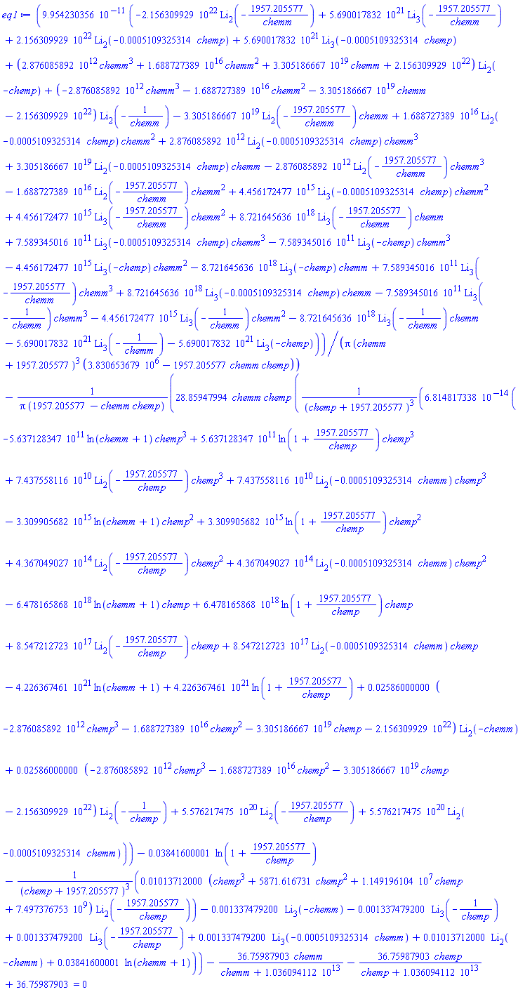 0.9954230356e-10*(-0.2156309929e23*polylog(2, -1957.205577/chemm)+0.5690017832e22*polylog(3, -1957.205577/chemm)+0.2156309929e23*polylog(2, -0.5109325314e-3*chemp)+0.5690017832e22*polylog(3, -0.5109325314e-3*chemp)+(0.2876085892e13*chemm^3+0.1688727389e17*chemm^2+0.3305186667e20*chemm+0.2156309929e23)*polylog(2, -chemp)+(-0.2876085892e13*chemm^3-0.1688727389e17*chemm^2-0.3305186667e20*chemm-0.2156309929e23)*polylog(2, -1/chemm)-0.3305186667e20*polylog(2, -1957.205577/chemm)*chemm+0.1688727389e17*polylog(2, -0.5109325314e-3*chemp)*chemm^2+0.2876085892e13*polylog(2, -0.5109325314e-3*chemp)*chemm^3+0.3305186667e20*polylog(2, -0.5109325314e-3*chemp)*chemm-0.2876085892e13*polylog(2, -1957.205577/chemm)*chemm^3-0.1688727389e17*polylog(2, -1957.205577/chemm)*chemm^2+0.4456172477e16*polylog(3, -0.5109325314e-3*chemp)*chemm^2+0.4456172477e16*polylog(3, -1957.205577/chemm)*chemm^2+0.8721645636e19*polylog(3, -1957.205577/chemm)*chemm+0.7589345016e12*polylog(3, -0.5109325314e-3*chemp)*chemm^3-0.7589345016e12*polylog(3, -chemp)*chemm^3-0.4456172477e16*polylog(3, -chemp)*chemm^2-0.8721645636e19*polylog(3, -chemp)*chemm+0.7589345016e12*polylog(3, -1957.205577/chemm)*chemm^3+0.8721645636e19*polylog(3, -0.5109325314e-3*chemp)*chemm-0.7589345016e12*polylog(3, -1/chemm)*chemm^3-0.4456172477e16*polylog(3, -1/chemm)*chemm^2-0.8721645636e19*polylog(3, -1/chemm)*chemm-0.5690017832e22*polylog(3, -1/chemm)-0.5690017832e22*polylog(3, -chemp))/(Pi*(chemm+1957.205577)^3*(3830653.679-1957.205577*chemm*chemp))-28.85947994*chemm*chemp*(0.6814817338e-13*(-0.5637128347e12*ln(chemm+1)*chemp^3+0.5637128347e12*ln(1+1957.205577/chemp)*chemp^3+0.7437558116e11*polylog(2, -1957.205577/chemp)*chemp^3+0.7437558116e11*polylog(2, -0.5109325314e-3*chemm)*chemp^3-0.3309905682e16*ln(chemm+1)*chemp^2+0.3309905682e16*ln(1+1957.205577/chemp)*chemp^2+0.4367049027e15*polylog(2, -1957.205577/chemp)*chemp^2+0.4367049027e15*polylog(2, -0.5109325314e-3*chemm)*chemp^2-0.6478165868e19*ln(chemm+1)*chemp+0.6478165868e19*ln(1+1957.205577/chemp)*chemp+0.8547212723e18*polylog(2, -1957.205577/chemp)*chemp+0.8547212723e18*polylog(2, -0.5109325314e-3*chemm)*chemp-0.4226367461e22*ln(chemm+1)+0.4226367461e22*ln(1+1957.205577/chemp)+0.2586000000e-1*(-0.2876085892e13*chemp^3-0.1688727389e17*chemp^2-0.3305186667e20*chemp-0.2156309929e23)*polylog(2, -chemm)+0.2586000000e-1*(-0.2876085892e13*chemp^3-0.1688727389e17*chemp^2-0.3305186667e20*chemp-0.2156309929e23)*polylog(2, -1/chemp)+0.5576217475e21*polylog(2, -1957.205577/chemp)+0.5576217475e21*polylog(2, -0.5109325314e-3*chemm))/(chemp+1957.205577)^3-0.3841600001e-1*ln(1+1957.205577/chemp)-0.1013712000e-1*(chemp^3+5871.616731*chemp^2+11491961.04*chemp+7497376753.)*polylog(2, -1957.205577/chemp)/(chemp+1957.205577)^3-0.1337479200e-2*polylog(3, -chemm)-0.1337479200e-2*polylog(3, -1/chemp)+0.1337479200e-2*polylog(3, -1957.205577/chemp)+0.1337479200e-2*polylog(3, -0.5109325314e-3*chemm)+0.1013712000e-1*polylog(2, -chemm)+0.3841600001e-1*ln(chemm+1))/(Pi*(1957.205577-chemm*chemp))-36.75987903*chemm/(chemm+0.1036094112e14)-36.75987903*chemp/(chemp+0.1036094112e14)+36.75987903 = 0