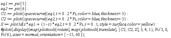 "eq1:=pic[5]: eq2:=pic[6]:  C1:=plots[spacecurve](eq1, t=0..2*Pi, color=blue, thickness=3):   C2:=plots[spacecurve](eq2, t=0..2*Pi, color=blue, thickness=3):   S:=plot3d(s*eq1+(1-s)*eq2, t=0..2*Pi, s=0..1, style=surface, color=yellow): #plots[display](map(plottools[rotate],map(plottools[translate],[C1,C2,S], 3,4,1),Pi/3,0,Pi/6), axes=normal, orientation=[-15,60]); """