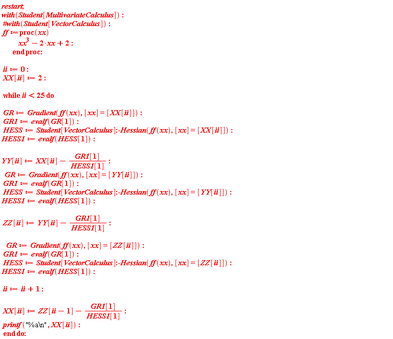 restart; with(Student[MultivariateCalculus]); ff := proc (xx) xx^3-2*xx+2 end proc; ii := 0; XX[ii] := 2; while ii < 25 do GR := Gradient(ff(xx), [xx] = [XX[ii]]); GR1 := evalf(GR[1]); HESS := Student[VectorCalculus]:-Hessian(ff(xx), [xx] = [XX[ii]]); HESS1 := evalf(HESS[1]); YY[ii] := XX[ii]-GR1[1]/HESS1[1]; GR := Gradient(ff(xx), [xx] = [YY[ii]]); GR1 := evalf(GR[1]); HESS := Student[VectorCalculus]:-Hessian(ff(xx), [xx] = [YY[ii]]); HESS1 := evalf(HESS[1]); ZZ[ii] := YY[ii]-GR1[1]/HESS1[1]; GR := Gradient(ff(xx), [xx] = [ZZ[ii]]); GR1 := evalf(GR[1]); HESS := Student[VectorCalculus]:-Hessian(ff(xx), [xx] = [ZZ[ii]]); HESS1 := evalf(HESS[1]); ii := ii+1; XX[ii] := ZZ[ii-1]-GR1[1]/HESS1[1]; printf("%a\n", XX[ii]) end do