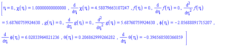 [eta = 0., chi(eta) = HFloat(0.9999999999999998), diff(chi(eta), eta) = HFloat(4.580796631072469), f(eta) = HFloat(0.0), diff(f(eta), eta) = HFloat(0.0), diff(diff(f(eta), eta), eta) = HFloat(5.687607599246298), g(eta) = HFloat(0.0), diff(g(eta), eta) = HFloat(0.0), diff(diff(g(eta), eta), eta) = HFloat(5.687607599246298), phi(eta) = HFloat(-2.0568809171520708), diff(phi(eta), eta) = HFloat(6.0203396482123575), theta(eta) = HFloat(0.20686299926628238), diff(theta(eta), eta) = HFloat(-0.39656850036685887)]