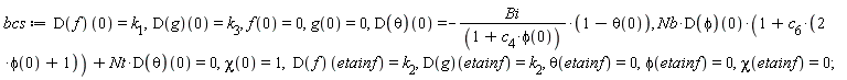bcs := (D(f))(0) = k[1], (D(g))(0) = k[3], f(0) = 0, g(0) = 0, (D(theta))(0) = -Bi*(1-theta(0))/(1+c[4]*phi(0)), Nb*(D(phi))(0)*(1+c[6]*(2*phi(0)+1))+Nt*(D(theta))(0) = 0, chi(0) = 1, (D(f))(etainf) = k[2], (D(g))(etainf) = k[2], theta(etainf) = 0, phi(etainf) = 0, chi(etainf) = 0