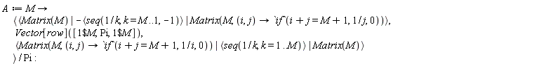 A := proc (M) options operator, arrow; `<,>`(`<|>`(Matrix(M), -`<,>`(seq(1/k, k = M .. 1, -1)), Matrix(M, proc (i, j) options operator, arrow; `if`(i+j = M+1, 1/j, 0) end proc)), Vector[row]([`$`(1, M), Pi, `$`(1, M)]), `<|>`(Matrix(M, proc (i, j) options operator, arrow; `if`(i+j = M+1, 1/i, 0) end proc), `<,>`(seq(1/k, k = 1 .. M)), Matrix(M)))/Pi end proc: