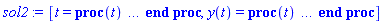 [t = proc (t) local _res, _dat, _solnproc, _xout, _ndsol, _pars, _i; option `Copyright (c) 2000 by Waterloo Maple Inc. All rights reserved.`; if 1 < nargs then error "invalid input: too many arguments" end if; _EnvDSNumericSaveDigits := Digits; Digits := 15; if _EnvInFsolve = true then _xout := evalf[_EnvDSNumericSaveDigits](t) else _xout := evalf(t) end if; _dat := Array(1..4, {(1) = proc (_xin) local _xout, _dtbl, _dat, _vmap, _x0, _y0, _val, _dig, _n, _ne, _nd, _nv, _pars, _ini, _par, _i, _j, _k, _src; option `Copyright (c) 2002 by Waterloo Maple Inc. All rights reserved.`; table( [( "complex" ) = false ] ) _xout := _xin; _pars := []; _dtbl := array( 1 .. 4, [( 1 ) = (array( 1 .. 21, [( 1 ) = (datatype = float[8], order = C_order, storage = rectangular), ( 2 ) = (datatype = float[8], order = C_order, storage = rectangular), ( 3 ) = ([0, 0, 0, Array(1..0, 1..2, {}, datatype = float[8], order = C_order)]), ( 4 ) = (Array(1..53, {(1) = 1, (2) = 1, (3) = 0, (4) = 0, (5) = 0, (6) = 0, (7) = 1, (8) = 0, (9) = 0, (10) = 0, (11) = 0, (12) = 0, (13) = 0, (14) = 0, (15) = 0, (16) = 0, (17) = 0, (18) = 1, (19) = 30000, (20) = 0, (21) = 1, (22) = 1, (23) = 4, (24) = 0, (25) = 1, (26) = 15, (27) = 1, (28) = 0, (29) = 1, (30) = 3, (31) = 3, (32) = 0, (33) = 1, (34) = 0, (35) = 0, (36) = 0, (37) = 0, (38) = 0, (39) = 0, (40) = 0, (41) = 0, (42) = 0, (43) = 1, (44) = 0, (45) = 0, (46) = 0, (47) = 0, (48) = 0, (49) = 0, (50) = 50, (51) = 1, (52) = 0, (53) = 0}, datatype = integer[8])), ( 5 ) = (Array(1..28, {(1) = .0, (2) = 0.10e-5, (3) = .0, (4) = 0.500001e-14, (5) = .0, (6) = 0.1009531751168309e-3, (7) = .0, (8) = 0.10e-5, (9) = .0, (10) = .0, (11) = .0, (12) = .0, (13) = 1.0, (14) = .0, (15) = .49999999999999, (16) = .0, (17) = 1.0, (18) = 1.0, (19) = .0, (20) = .0, (21) = 1.0, (22) = 1.0, (23) = .0, (24) = .0, (25) = 0.10e-14, (26) = .0, (27) = .0, (28) = .0}, datatype = float[8], order = C_order)), ( 6 ) = (Array(1..1, {(1) = .0}, datatype = float[8], order = C_order)), ( 7 ) = ([Array(1..4, 1..7, {(1, 1) = .0, (1, 2) = .203125, (1, 3) = .3046875, (1, 4) = .75, (1, 5) = .8125, (1, 6) = .40625, (1, 7) = .8125, (2, 1) = 0.6378173828125e-1, (2, 2) = .0, (2, 3) = .279296875, (2, 4) = .27237892150878906, (2, 5) = -0.9686851501464844e-1, (2, 6) = 0.1956939697265625e-1, (2, 7) = .5381584167480469, (3, 1) = 0.31890869140625e-1, (3, 2) = .0, (3, 3) = -.34375, (3, 4) = -.335235595703125, (3, 5) = .2296142578125, (3, 6) = .41748046875, (3, 7) = 11.480712890625, (4, 1) = 0.9710520505905151e-1, (4, 2) = .0, (4, 3) = .40350341796875, (4, 4) = 0.20297467708587646e-1, (4, 5) = -0.6054282188415527e-2, (4, 6) = -0.4770040512084961e-1, (4, 7) = .77858567237854}, datatype = float[8], order = C_order), Array(1..6, 1..6, {(1, 1) = .0, (1, 2) = .0, (1, 3) = .0, (1, 4) = .0, (1, 5) = .0, (1, 6) = 1.0, (2, 1) = .25, (2, 2) = .0, (2, 3) = .0, (2, 4) = .0, (2, 5) = .0, (2, 6) = 1.0, (3, 1) = .1875, (3, 2) = .5625, (3, 3) = .0, (3, 4) = .0, (3, 5) = .0, (3, 6) = 2.0, (4, 1) = .23583984375, (4, 2) = -.87890625, (4, 3) = .890625, (4, 4) = .0, (4, 5) = .0, (4, 6) = .2681884765625, (5, 1) = .1272735595703125, (5, 2) = -.5009765625, (5, 3) = .44921875, (5, 4) = -0.128936767578125e-1, (5, 5) = .0, (5, 6) = 0.626220703125e-1, (6, 1) = -0.927734375e-1, (6, 2) = .626220703125, (6, 3) = -.4326171875, (6, 4) = .1418304443359375, (6, 5) = -0.861053466796875e-1, (6, 6) = .3131103515625}, datatype = float[8], order = C_order), Array(1..6, {(1) = .0, (2) = .386, (3) = .21, (4) = .63, (5) = 1.0, (6) = 1.0}, datatype = float[8], order = C_order), Array(1..6, {(1) = .25, (2) = -.1043, (3) = .1035, (4) = -0.362e-1, (5) = .0, (6) = .0}, datatype = float[8], order = C_order), Array(1..6, 1..5, {(1, 1) = .0, (1, 2) = .0, (1, 3) = .0, (1, 4) = .0, (1, 5) = .0, (2, 1) = 1.544, (2, 2) = .0, (2, 3) = .0, (2, 4) = .0, (2, 5) = .0, (3, 1) = .9466785280815533, (3, 2) = .25570116989825814, (3, 3) = .0, (3, 4) = .0, (3, 5) = .0, (4, 1) = 3.3148251870684886, (4, 2) = 2.896124015972123, (4, 3) = .9986419139977808, (4, 4) = .0, (4, 5) = .0, (5, 1) = 1.2212245092262748, (5, 2) = 6.019134481287752, (5, 3) = 12.537083329320874, (5, 4) = -.687886036105895, (5, 5) = .0, (6, 1) = 1.2212245092262748, (6, 2) = 6.019134481287752, (6, 3) = 12.537083329320874, (6, 4) = -.687886036105895, (6, 5) = 1.0}, datatype = float[8], order = C_order), Array(1..6, 1..5, {(1, 1) = .0, (1, 2) = .0, (1, 3) = .0, (1, 4) = .0, (1, 5) = .0, (2, 1) = -5.6688, (2, 2) = .0, (2, 3) = .0, (2, 4) = .0, (2, 5) = .0, (3, 1) = -2.4300933568337584, (3, 2) = -.20635991570891224, (3, 3) = .0, (3, 4) = .0, (3, 5) = .0, (4, 1) = -.10735290581452621, (4, 2) = -9.594562251021896, (4, 3) = -20.470286148096154, (4, 4) = .0, (4, 5) = .0, (5, 1) = 7.496443313968615, (5, 2) = -10.246804314641219, (5, 3) = -33.99990352819906, (5, 4) = 11.708908932061595, (5, 5) = .0, (6, 1) = 8.083246795922411, (6, 2) = -7.981132988062785, (6, 3) = -31.52159432874373, (6, 4) = 16.319305431231363, (6, 5) = -6.0588182388340535}, datatype = float[8], order = C_order), Array(1..3, 1..5, {(1, 1) = .0, (1, 2) = .0, (1, 3) = .0, (1, 4) = .0, (1, 5) = .0, (2, 1) = 10.126235083446911, (2, 2) = -7.487995877607633, (2, 3) = -34.800918615557414, (2, 4) = -7.9927717075687275, (2, 5) = 1.0251377232956207, (3, 1) = -.6762803392806898, (3, 2) = 6.087714651678606, (3, 3) = 16.43084320892463, (3, 4) = 24.767225114183653, (3, 5) = -6.5943891257167815}, datatype = float[8], order = C_order)]), ( 9 ) = ([Array(1..1, {(1) = .1}, datatype = float[8], order = C_order), Array(1..1, {(1) = .0}, datatype = float[8], order = C_order), Array(1..1, {(1) = .0}, datatype = float[8], order = C_order), Array(1..1, {(1) = .0}, datatype = float[8], order = C_order), Array(1..1, {(1) = .0}, datatype = float[8], order = C_order), Array(1..1, 1..1, {(1, 1) = .0}, datatype = float[8], order = C_order), Array(1..1, 1..1, {(1, 1) = .0}, datatype = float[8], order = C_order), Array(1..1, 1..6, {(1, 1) = .0, (1, 2) = .0, (1, 3) = .0, (1, 4) = .0, (1, 5) = .0, (1, 6) = .0}, datatype = float[8], order = C_order), Array(1..1, {(1) = 0}, datatype = integer[8]), Array(1..1, {(1) = .0}, datatype = float[8], order = C_order), Array(1..1, {(1) = .0}, datatype = float[8], order = C_order), Array(1..1, {(1) = .0}, datatype = float[8], order = C_order), Array(1..1, {(1) = .0}, datatype = float[8], order = C_order), Array(1..1, {(1) = .0}, datatype = float[8], order = C_order)]), ( 8 ) = ([Array(1..1, {(1) = .0}, datatype = float[8], order = C_order), Array(1..1, {(1) = .0}, datatype = float[8], order = C_order), Array(1..1, {(1) = 50.0}, datatype = float[8], order = C_order)]), ( 11 ) = (Array(1..6, 0..1, {(1, 1) = .0, (2, 0) = .0, (2, 1) = .0, (3, 0) = .0, (3, 1) = .0, (4, 0) = .0, (4, 1) = .0, (5, 0) = .0, (5, 1) = .0, (6, 0) = .0, (6, 1) = .0}, datatype = float[8], order = C_order)), ( 10 ) = ([proc (N, X, Y, YP) option `[Y[1] = y(t)]`; YP[1] := piecewise(0 <= frem(X, 5) and frem(X, 5) < 4, 50, 4 <= frem(X, 5) and frem(X, 5) < 5, 0); 0 end proc, -1, 0, 0, 0, 0, 0, 0]), ( 13 ) = (), ( 12 ) = (), ( 15 ) = ("rkf45"), ( 14 ) = ([0, 0]), ( 18 ) = ([]), ( 19 ) = (0), ( 16 ) = ([0, 0, 0, []]), ( 17 ) = ([proc (N, X, Y, YP) option `[Y[1] = y(t)]`; YP[1] := piecewise(0 <= frem(X, 5) and frem(X, 5) < 4, 50, 4 <= frem(X, 5) and frem(X, 5) < 5, 0); 0 end proc, -1, 0, 0, 0, 0, 0, 0]), ( 20 ) = ([]), ( 21 ) = (0)  ] ))  ] ); _y0 := Array(0..1, {(1) = 0.}); _vmap := array( 1 .. 1, [( 1 ) = (1)  ] ); _x0 := _dtbl[1][5][5]; _n := _dtbl[1][4][1]; _ne := _dtbl[1][4][3]; _nd := _dtbl[1][4][4]; _nv := _dtbl[1][4][16]; if not type(_xout, 'numeric') then if member(_xout, ["start", "left", "right"]) then if _Env_smart_dsolve_numeric = true or _dtbl[1][4][10] = 1 then if _xout = "left" then if type(_dtbl[2], 'table') then return _dtbl[2][5][1] end if elif _xout = "right" then if type(_dtbl[3], 'table') then return _dtbl[3][5][1] end if end if end if; return _dtbl[1][5][5] elif _xout = "method" then return _dtbl[1][15] elif _xout = "storage" then return evalb(_dtbl[1][4][10] = 1) elif _xout = "leftdata" then if not type(_dtbl[2], 'array') then return NULL else return eval(_dtbl[2]) end if elif _xout = "rightdata" then if not type(_dtbl[3], 'array') then return NULL else return eval(_dtbl[3]) end if elif _xout = "enginedata" then return eval(_dtbl[1]) elif _xout = "enginereset" then _dtbl[2] := evaln(_dtbl[2]); _dtbl[3] := evaln(_dtbl[3]); return NULL elif _xout = "initial" then return procname(_y0[0]) elif _xout = "laxtol" then return _dtbl[`if`(member(_dtbl[4], {2, 3}), _dtbl[4], 1)][5][18] elif _xout = "numfun" then return `if`(member(_dtbl[4], {2, 3}), _dtbl[_dtbl[4]][4][18], 0) elif _xout = "parameters" then return [seq(_y0[_n+_i], _i = 1 .. nops(_pars))] elif _xout = "initial_and_parameters" then return procname(_y0[0]), [seq(_y0[_n+_i], _i = 1 .. nops(_pars))] elif _xout = "last" then if _dtbl[4] <> 2 and _dtbl[4] <> 3 or _x0-_dtbl[_dtbl[4]][5][1] = 0. then error "no information is available on last computed point" else _xout := _dtbl[_dtbl[4]][5][1] end if elif _xout = "function" then if _dtbl[1][4][33]-2. = 0 then return eval(_dtbl[1][10], 1) else return eval(_dtbl[1][10][1], 1) end if elif _xout = "map" then return copy(_vmap) elif type(_xin, `=`) and type(rhs(_xin), 'list') and member(lhs(_xin), {"initial", "parameters", "initial_and_parameters"}) then _ini, _par := [], []; if lhs(_xin) = "initial" then _ini := rhs(_xin) elif lhs(_xin) = "parameters" then _par := rhs(_xin) elif select(type, rhs(_xin), `=`) <> [] then _par, _ini := selectremove(type, rhs(_xin), `=`) elif nops(rhs(_xin)) < nops(_pars)+1 then error "insufficient data for specification of initial and parameters" else _par := rhs(_xin)[-nops(_pars) .. -1]; _ini := rhs(_xin)[1 .. -nops(_pars)-1] end if; _xout := lhs(_xout); if _par <> [] then `dsolve/numeric/process_parameters`(_n, _pars, _par, _y0) end if; if _ini <> [] then `dsolve/numeric/process_initial`(_n-_ne, _ini, _y0, _pars, _vmap) end if; `dsolve/numeric/SC/reinitialize`(_dtbl, _y0, _n, procname, _pars); if _Env_smart_dsolve_numeric = true and type(_y0[0], 'numeric') and _dtbl[1][4][10] <> 1 then procname("right") := _y0[0]; procname("left") := _y0[0] end if; if _xout = "initial" then return [_y0[0], seq(_y0[_vmap[_i]], _i = 1 .. _n-_ne)] elif _xout = "parameters" then return [seq(_y0[_n+_i], _i = 1 .. nops(_pars))] else return [_y0[0], seq(_y0[_vmap[_i]], _i = 1 .. _n-_ne)], [seq(_y0[_n+_i], _i = 1 .. nops(_pars))] end if elif _xin = "eventstop" then if _nv = 0 then error "this solution has no events" end if; _i := _dtbl[4]; if _i <> 2 and _i <> 3 then return 0 end if; if _dtbl[_i][4][10] = 1 and assigned(_dtbl[5-_i]) and _dtbl[_i][4][9] < 10 and 10 <= _dtbl[5-_i][4][9] then _i := 5-_i; _dtbl[4] := _i; _j := round(_dtbl[_i][4][17]); return round(_dtbl[_i][3][1][_j, 1]) elif 10 <= _dtbl[_i][4][9] then _j := round(_dtbl[_i][4][17]); return round(_dtbl[_i][3][1][_j, 1]) else return 0 end if elif _xin = "eventstatus" then if _nv = 0 then error "this solution has no events" end if; _i := [selectremove(proc (a) options operator, arrow; _dtbl[1][3][1][a, 7] = 1 end proc, {seq(_j, _j = 1 .. round(_dtbl[1][3][1][_nv+1, 1]))})]; return ':-enabled' = _i[1], ':-disabled' = _i[2] elif _xin = "eventclear" then if _nv = 0 then error "this solution has no events" end if; _i := _dtbl[4]; if _i <> 2 and _i <> 3 then error "no events to clear" end if; if _dtbl[_i][4][10] = 1 and assigned(_dtbl[5-_i]) and _dtbl[_i][4][9] < 10 and 10 < _dtbl[5-_i][4][9] then _dtbl[4] := 5-_i; _i := 5-_i end if; if _dtbl[_i][4][9] < 10 then error "no events to clear" elif _nv < _dtbl[_i][4][9]-10 then error "event error condition cannot be cleared" else _j := _dtbl[_i][4][9]-10; if irem(round(_dtbl[_i][3][1][_j, 4]), 2) = 1 then error "retriggerable events cannot be cleared" end if; _j := round(_dtbl[_i][3][1][_j, 1]); for _k to _nv do if _dtbl[_i][3][1][_k, 1] = _j then if _dtbl[_i][3][1][_k, 2] = 3 then error "range events cannot be cleared" end if; _dtbl[_i][3][1][_k, 8] := _dtbl[_i][3][1][_nv+1, 8] end if end do; _dtbl[_i][4][17] := 0; _dtbl[_i][4][9] := 0; if _dtbl[1][4][10] = 1 then if _i = 2 then try procname(procname("left")) catch:  end try else try procname(procname("right")) catch:  end try end if end if end if; return  elif type(_xin, `=`) and member(lhs(_xin), {"eventdisable", "eventenable"}) then if _nv = 0 then error "this solution has no events" end if; if type(rhs(_xin), {('list')('posint'), ('set')('posint')}) then _i := {op(rhs(_xin))} elif type(rhs(_xin), 'posint') then _i := {rhs(_xin)} else error "event identifiers must be integers in the range 1..%1", round(_dtbl[1][3][1][_nv+1, 1]) end if; if select(proc (a) options operator, arrow; _nv < a end proc, _i) <> {} then error "event identifiers must be integers in the range 1..%1", round(_dtbl[1][3][1][_nv+1, 1]) end if; _k := {}; for _j to _nv do if member(round(_dtbl[1][3][1][_j, 1]), _i) then _k := `union`(_k, {_j}) end if end do; _i := _k; if lhs(_xin) = "eventdisable" then _dtbl[4] := 0; _j := [evalb(assigned(_dtbl[2]) and member(_dtbl[2][4][17], _i)), evalb(assigned(_dtbl[3]) and member(_dtbl[3][4][17], _i))]; for _k in _i do _dtbl[1][3][1][_k, 7] := 0; if assigned(_dtbl[2]) then _dtbl[2][3][1][_k, 7] := 0 end if; if assigned(_dtbl[3]) then _dtbl[3][3][1][_k, 7] := 0 end if end do; if _j[1] then for _k to _nv+1 do if _k <= _nv and not type(_dtbl[2][3][4][_k, 1], 'undefined') then userinfo(3, {'events', 'eventreset'}, `reinit #2, event code `, _k, ` to defined init `, _dtbl[2][3][4][_k, 1]); _dtbl[2][3][1][_k, 8] := _dtbl[2][3][4][_k, 1] elif _dtbl[2][3][1][_k, 2] = 0 and irem(iquo(round(_dtbl[2][3][1][_k, 4]), 32), 2) = 1 then userinfo(3, {'events', 'eventreset'}, `reinit #2, event code `, _k, ` to rate hysteresis init `, _dtbl[2][5][24]); _dtbl[2][3][1][_k, 8] := _dtbl[2][5][24] elif _dtbl[2][3][1][_k, 2] = 0 and irem(iquo(round(_dtbl[2][3][1][_k, 4]), 2), 2) = 0 then userinfo(3, {'events', 'eventreset'}, `reinit #2, event code `, _k, ` to initial init `, _x0); _dtbl[2][3][1][_k, 8] := _x0 else userinfo(3, {'events', 'eventreset'}, `reinit #2, event code `, _k, ` to fireinitial init `, _x0-1); _dtbl[2][3][1][_k, 8] := _x0-1 end if end do; _dtbl[2][4][17] := 0; _dtbl[2][4][9] := 0; if _dtbl[1][4][10] = 1 then procname(procname("left")) end if end if; if _j[2] then for _k to _nv+1 do if _k <= _nv and not type(_dtbl[3][3][4][_k, 2], 'undefined') then userinfo(3, {'events', 'eventreset'}, `reinit #3, event code `, _k, ` to defined init `, _dtbl[3][3][4][_k, 2]); _dtbl[3][3][1][_k, 8] := _dtbl[3][3][4][_k, 2] elif _dtbl[3][3][1][_k, 2] = 0 and irem(iquo(round(_dtbl[3][3][1][_k, 4]), 32), 2) = 1 then userinfo(3, {'events', 'eventreset'}, `reinit #3, event code `, _k, ` to rate hysteresis init `, _dtbl[3][5][24]); _dtbl[3][3][1][_k, 8] := _dtbl[3][5][24] elif _dtbl[3][3][1][_k, 2] = 0 and irem(iquo(round(_dtbl[3][3][1][_k, 4]), 2), 2) = 0 then userinfo(3, {'events', 'eventreset'}, `reinit #3, event code `, _k, ` to initial init `, _x0); _dtbl[3][3][1][_k, 8] := _x0 else userinfo(3, {'events', 'eventreset'}, `reinit #3, event code `, _k, ` to fireinitial init `, _x0+1); _dtbl[3][3][1][_k, 8] := _x0+1 end if end do; _dtbl[3][4][17] := 0; _dtbl[3][4][9] := 0; if _dtbl[1][4][10] = 1 then procname(procname("right")) end if end if else for _k in _i do _dtbl[1][3][1][_k, 7] := 1 end do; _dtbl[2] := evaln(_dtbl[2]); _dtbl[3] := evaln(_dtbl[3]); _dtbl[4] := 0; if _dtbl[1][4][10] = 1 then if _x0 <= procname("right") then try procname(procname("right")) catch:  end try end if; if procname("left") <= _x0 then try procname(procname("left")) catch:  end try end if end if end if; return  elif type(_xin, `=`) and lhs(_xin) = "eventfired" then if not type(rhs(_xin), 'list') then error "'eventfired' must be specified as a list" end if; if _nv = 0 then error "this solution has no events" end if; if _dtbl[4] <> 2 and _dtbl[4] <> 3 then error "'direction' must be set prior to calling/setting 'eventfired'" end if; _i := _dtbl[4]; _val := NULL; if not assigned(_EnvEventRetriggerWarned) then _EnvEventRetriggerWarned := false end if; for _k in rhs(_xin) do if type(_k, 'integer') then _src := _k elif type(_k, 'integer' = 'anything') and type(evalf(rhs(_k)), 'numeric') then _k := lhs(_k) = evalf[max(Digits, 18)](rhs(_k)); _src := lhs(_k) else error "'eventfired' entry is not valid: %1", _k end if; if _src < 1 or round(_dtbl[1][3][1][_nv+1, 1]) < _src then error "event identifiers must be integers in the range 1..%1", round(_dtbl[1][3][1][_nv+1, 1]) end if; _src := {seq(`if`(_dtbl[1][3][1][_j, 1]-_src = 0., _j, NULL), _j = 1 .. _nv)}; if nops(_src) <> 1 then error "'eventfired' can only be set/queried for root-finding events and time/interval events" end if; _src := _src[1]; if _dtbl[1][3][1][_src, 2] <> 0. and _dtbl[1][3][1][_src, 2]-2. <> 0. then error "'eventfired' can only be set/queried for root-finding events and time/interval events" elif irem(round(_dtbl[1][3][1][_src, 4]), 2) = 1 then if _EnvEventRetriggerWarned = false then WARNING(`'eventfired' has no effect on events that retrigger`) end if; _EnvEventRetriggerWarned := true end if; if _dtbl[_i][3][1][_src, 2] = 0 and irem(iquo(round(_dtbl[_i][3][1][_src, 4]), 32), 2) = 1 then _val := _val, undefined elif type(_dtbl[_i][3][4][_src, _i-1], 'undefined') or _i = 2 and _dtbl[2][3][1][_src, 8] < _dtbl[2][3][4][_src, 1] or _i = 3 and _dtbl[3][3][4][_src, 2] < _dtbl[3][3][1][_src, 8] then _val := _val, _dtbl[_i][3][1][_src, 8] else _val := _val, _dtbl[_i][3][4][_src, _i-1] end if; if type(_k, `=`) then if _dtbl[_i][3][1][_src, 2] = 0 and irem(iquo(round(_dtbl[_i][3][1][_src, 4]), 32), 2) = 1 then error "cannot set event code for a rate hysteresis event" end if; userinfo(3, {'events', 'eventreset'}, `manual set event code `, _src, ` to value `, rhs(_k)); _dtbl[_i][3][1][_src, 8] := rhs(_k); _dtbl[_i][3][4][_src, _i-1] := rhs(_k) end if end do; return [_val] elif type(_xin, `=`) and lhs(_xin) = "direction" then if not member(rhs(_xin), {-1, 1, ':-left', ':-right'}) then error "'direction' must be specified as either '1' or 'right' (positive) or '-1' or 'left' (negative)" end if; _src := `if`(_dtbl[4] = 2, -1, `if`(_dtbl[4] = 3, 1, undefined)); _i := `if`(member(rhs(_xin), {1, ':-right'}), 3, 2); _dtbl[4] := _i; _dtbl[_i] := `dsolve/numeric/SC/IVPdcopy`(_dtbl[1], `if`(assigned(_dtbl[_i]), _dtbl[_i], NULL)); if 0 < _nv then for _j to _nv+1 do if _j <= _nv and not type(_dtbl[_i][3][4][_j, _i-1], 'undefined') then userinfo(3, {'events', 'eventreset'}, `reinit #4, event code `, _j, ` to defined init `, _dtbl[_i][3][4][_j, _i-1]); _dtbl[_i][3][1][_j, 8] := _dtbl[_i][3][4][_j, _i-1] elif _dtbl[_i][3][1][_j, 2] = 0 and irem(iquo(round(_dtbl[_i][3][1][_j, 4]), 32), 2) = 1 then userinfo(3, {'events', 'eventreset'}, `reinit #4, event code `, _j, ` to rate hysteresis init `, _dtbl[_i][5][24]); _dtbl[_i][3][1][_j, 8] := _dtbl[_i][5][24] elif _dtbl[_i][3][1][_j, 2] = 0 and irem(iquo(round(_dtbl[_i][3][1][_j, 4]), 2), 2) = 0 then userinfo(3, {'events', 'eventreset'}, `reinit #4, event code `, _j, ` to initial init `, _x0); _dtbl[_i][3][1][_j, 8] := _x0 else userinfo(3, {'events', 'eventreset'}, `reinit #4, event code `, _j, ` to fireinitial init `, _x0-2*_i+5.0); _dtbl[_i][3][1][_j, 8] := _x0-2*_i+5.0 end if end do end if; return _src elif _xin = "eventcount" then if _dtbl[1][3][1] = 0 or _dtbl[4] <> 2 and _dtbl[4] <> 3 then return 0 else return round(_dtbl[_dtbl[4]][3][1][_nv+1, 12]) end if else return "procname" end if end if; if _xout = _x0 then return [_x0, seq(evalf(_dtbl[1][6][_vmap[_i]]), _i = 1 .. _n-_ne)] end if; _i := `if`(_x0 <= _xout, 3, 2); if _xin = "last" and 0 < _dtbl[_i][4][9] and _dtbl[_i][4][9] < 10 then _dat := eval(_dtbl[_i], 2); _j := _dat[4][20]; return [_dat[11][_j, 0], seq(_dat[11][_j, _vmap[_i]], _i = 1 .. _n-_ne-_nd), seq(_dat[8][1][_vmap[_i]], _i = _n-_ne-_nd+1 .. _n-_ne)] end if; if not type(_dtbl[_i], 'array') then _dtbl[_i] := `dsolve/numeric/SC/IVPdcopy`(_dtbl[1], `if`(assigned(_dtbl[_i]), _dtbl[_i], NULL)); if 0 < _nv then for _j to _nv+1 do if _j <= _nv and not type(_dtbl[_i][3][4][_j, _i-1], 'undefined') then userinfo(3, {'events', 'eventreset'}, `reinit #5, event code `, _j, ` to defined init `, _dtbl[_i][3][4][_j, _i-1]); _dtbl[_i][3][1][_j, 8] := _dtbl[_i][3][4][_j, _i-1] elif _dtbl[_i][3][1][_j, 2] = 0 and irem(iquo(round(_dtbl[_i][3][1][_j, 4]), 32), 2) = 1 then userinfo(3, {'events', 'eventreset'}, `reinit #5, event code `, _j, ` to rate hysteresis init `, _dtbl[_i][5][24]); _dtbl[_i][3][1][_j, 8] := _dtbl[_i][5][24] elif _dtbl[_i][3][1][_j, 2] = 0 and irem(iquo(round(_dtbl[_i][3][1][_j, 4]), 2), 2) = 0 then userinfo(3, {'events', 'eventreset'}, `reinit #5, event code `, _j, ` to initial init `, _x0); _dtbl[_i][3][1][_j, 8] := _x0 else userinfo(3, {'events', 'eventreset'}, `reinit #5, event code `, _j, ` to fireinitial init `, _x0-2*_i+5.0); _dtbl[_i][3][1][_j, 8] := _x0-2*_i+5.0 end if end do end if end if; if _xin <> "last" then if 0 < 0 then if `dsolve/numeric/checkglobals`(op(_dtbl[1][14]), _pars, _n, _y0) then `dsolve/numeric/SC/reinitialize`(_dtbl, _y0, _n, procname, _pars, _i) end if end if; if _dtbl[1][4][7] = 0 then error "parameters must be initialized before solution can be computed" end if end if; _dat := eval(_dtbl[_i], 2); _dtbl[4] := _i; try _src := `dsolve/numeric/SC/IVPrun`(_dat, _xout) catch: userinfo(2, `dsolve/debug`, print(`Exception in solnproc:`, [lastexception][2 .. -1])); error  end try; if _src = 0 and 10 < _dat[4][9] then _val := _dat[3][1][_nv+1, 8] else _val := _dat[11][_dat[4][20], 0] end if; if _src <> 0 or _dat[4][9] <= 0 then _dtbl[1][5][1] := _xout else _dtbl[1][5][1] := _val end if; if _i = 3 and _val < _xout then Rounding := -infinity; if _dat[4][9] = 1 then error "cannot evaluate the solution further right of %1, probably a singularity", evalf[8](_val) elif _dat[4][9] = 2 then error "cannot evaluate the solution further right of %1, maxfun limit exceeded (see ?dsolve,maxfun for details)", evalf[8](_val) elif _dat[4][9] = 3 then if _dat[4][25] = 3 then error "cannot evaluate the solution past the initial point, problem may be initially singular or improperly set up" else error "cannot evaluate the solution past the initial point, problem may be complex, initially singular or improperly set up" end if elif _dat[4][9] = 4 then error "cannot evaluate the solution further right of %1, accuracy goal cannot be achieved with specified 'minstep'", evalf[8](_val) elif _dat[4][9] = 5 then error "cannot evaluate the solution further right of %1, too many step failures, tolerances may be too loose for problem", evalf[8](_val) elif _dat[4][9] = 6 then error "cannot evaluate the solution further right of %1, cannot downgrade delay storage for problems with delay derivative order > 1, try increasing delaypts", evalf[8](_val) elif 10 < _dat[4][9] then if _dat[4][9]-10 = _nv+1 then error "constraint projection failure on event at t=%1", evalf[8](_val) elif _dat[4][9]-10 = _nv+2 then error "index-1 and derivative evaluation failure on event at t=%1", evalf[8](_val) elif _dat[4][9]-10 = _nv+3 then error "maximum number of event iterations reached (%1) at t=%2", round(_dat[3][1][_nv+1, 3]), evalf[8](_val) else if _Env_dsolve_nowarnstop <> true then `dsolve/numeric/warning`(StringTools:-FormatMessage("cannot evaluate the solution further right of %1, event #%2 triggered a halt", evalf[8](_val), round(_dat[3][1][_dat[4][9]-10, 1]))) end if; Rounding := 'nearest'; _xout := _val end if else error "cannot evaluate the solution further right of %1", evalf[8](_val) end if elif _i = 2 and _xout < _val then Rounding := infinity; if _dat[4][9] = 1 then error "cannot evaluate the solution further left of %1, probably a singularity", evalf[8](_val) elif _dat[4][9] = 2 then error "cannot evaluate the solution further left of %1, maxfun limit exceeded (see ?dsolve,maxfun for details)", evalf[8](_val) elif _dat[4][9] = 3 then if _dat[4][25] = 3 then error "cannot evaluate the solution past the initial point, problem may be initially singular or improperly set up" else error "cannot evaluate the solution past the initial point, problem may be complex, initially singular or improperly set up" end if elif _dat[4][9] = 4 then error "cannot evaluate the solution further left of %1, accuracy goal cannot be achieved with specified 'minstep'", evalf[8](_val) elif _dat[4][9] = 5 then error "cannot evaluate the solution further left of %1, too many step failures, tolerances may be too loose for problem", evalf[8](_val) elif _dat[4][9] = 6 then error "cannot evaluate the solution further left of %1, cannot downgrade delay storage for problems with delay derivative order > 1, try increasing delaypts", evalf[8](_val) elif 10 < _dat[4][9] then if _dat[4][9]-10 = _nv+1 then error "constraint projection failure on event at t=%1", evalf[8](_val) elif _dat[4][9]-10 = _nv+2 then error "index-1 and derivative evaluation failure on event at t=%1", evalf[8](_val) elif _dat[4][9]-10 = _nv+3 then error "maximum number of event iterations reached (%1) at t=%2", round(_dat[3][1][_nv+1, 3]), evalf[8](_val) else if _Env_dsolve_nowarnstop <> true then `dsolve/numeric/warning`(StringTools:-FormatMessage("cannot evaluate the solution further left of %1, event #%2 triggered a halt", evalf[8](_val), round(_dat[3][1][_dat[4][9]-10, 1]))) end if; Rounding := 'nearest'; _xout := _val end if else error "cannot evaluate the solution further left of %1", evalf[8](_val) end if end if; if _EnvInFsolve = true then _dig := _dat[4][26]; _dat[4][26] := _EnvDSNumericSaveDigits; _Env_dsolve_SC_native := true; if _dat[4][25] = 1 then _i := 1; _dat[4][25] := 2 else _i := _dat[4][25] end if; _val := `dsolve/numeric/SC/IVPval`(_dat, _xout, _src); _dat[4][25] := _i; _dat[4][26] := _dig; [_xout, seq(_val[_vmap[_i]], _i = 1 .. _n-_ne)] else Digits := _dat[4][26]; _val := `dsolve/numeric/SC/IVPval`(eval(_dat, 2), _xout, _src); [_xout, seq(_val[_vmap[_i]], _i = 1 .. _n-_ne)] end if end proc, (2) = Array(1..2, {(1) = 18446744074220598214, (2) = 18446744074220598390}), (3) = [t, y(t)], (4) = []}); _solnproc := _dat[1]; _pars := map(rhs, _dat[4]); if not type(_xout, 'numeric') then if member(t, ["start", 'start', "method", 'method', "left", 'left', "right", 'right', "leftdata", "rightdata", "enginedata", "eventstop", 'eventstop', "eventclear", 'eventclear', "eventstatus", 'eventstatus', "eventcount", 'eventcount', "laxtol", 'laxtol', "numfun", 'numfun', NULL]) then _res := _solnproc(convert(t, 'string')); if 1 < nops([_res]) then return _res elif type(_res, 'array') then return eval(_res, 1) elif _res <> "procname" then return _res end if elif member(t, ["last", 'last', "initial", 'initial', NULL]) then _res := _solnproc(convert(t, 'string')); if type(_res, 'list') then return _res[1] else return NULL end if elif member(t, ["parameters", 'parameters', "initial_and_parameters", 'initial_and_parameters', NULL]) then _xout := convert(t, 'string'); _res := _solnproc(_xout); if _xout = "parameters" then return [seq(_pars[_i] = _res[_i], _i = 1 .. nops(_pars))] else return [_res[1], seq(_pars[_i] = [_res][2][_i], _i = 1 .. nops(_pars))] end if elif type(_xout, `=`) and member(lhs(_xout), ["initial", 'initial', "parameters", 'parameters', "initial_and_parameters", 'initial_and_parameters', NULL]) then _xout := convert(lhs(t), 'string') = rhs(t); if lhs(_xout) = "initial" then if type(rhs(_xout), 'list') then _res := _solnproc(_xout) else _res := _solnproc("initial" = ["single", 1, rhs(_xout)]) end if elif not type(rhs(_xout), 'list') then error "initial and/or parameter values must be specified in a list" elif lhs(_xout) = "initial_and_parameters" and nops(rhs(_xout)) = nops(_pars)+1 then _res := _solnproc(lhs(_xout) = ["single", 1, op(rhs(_xout))]) else _res := _solnproc(_xout) end if; if lhs(_xout) = "initial" then return _res[1] elif lhs(_xout) = "parameters" then return [seq(_pars[_i] = _res[_i], _i = 1 .. nops(_pars))] else return [_res[1], seq(_pars[_i] = [_res][2][_i], _i = 1 .. nops(_pars))] end if elif type(_xout, `=`) and member(lhs(_xout), ["eventdisable", 'eventdisable', "eventenable", 'eventenable', "eventfired", 'eventfired', "direction", 'direction', NULL]) then return _solnproc(convert(lhs(t), 'string') = rhs(t)) elif _xout = "solnprocedure" then return eval(_solnproc) elif _xout = "sysvars" then return _dat[3] end if; if procname <> unknown then return ('procname')(t) else _ndsol := `tools/gensym`("t"); eval(FromInert(_Inert_FUNCTION(_Inert_NAME("assign"), _Inert_EXPSEQ(ToInert(_ndsol), _Inert_VERBATIM(pointto(_dat[2][1])))))); return FromInert(_Inert_FUNCTION(ToInert(_ndsol), _Inert_EXPSEQ(ToInert(t)))) end if end if; try _res := _solnproc(_xout); _res[1] catch: error  end try end proc, y(t) = proc (t) local _res, _dat, _solnproc, _xout, _ndsol, _pars, _i; option `Copyright (c) 2000 by Waterloo Maple Inc. All rights reserved.`; if 1 < nargs then error "invalid input: too many arguments" end if; _EnvDSNumericSaveDigits := Digits; Digits := 15; if _EnvInFsolve = true then _xout := evalf[_EnvDSNumericSaveDigits](t) else _xout := evalf(t) end if; _dat := Array(1..4, {(1) = proc (_xin) local _xout, _dtbl, _dat, _vmap, _x0, _y0, _val, _dig, _n, _ne, _nd, _nv, _pars, _ini, _par, _i, _j, _k, _src; option `Copyright (c) 2002 by Waterloo Maple Inc. All rights reserved.`; table( [( "complex" ) = false ] ) _xout := _xin; _pars := []; _dtbl := array( 1 .. 4, [( 1 ) = (array( 1 .. 21, [( 1 ) = (datatype = float[8], order = C_order, storage = rectangular), ( 2 ) = (datatype = float[8], order = C_order, storage = rectangular), ( 3 ) = ([0, 0, 0, Array(1..0, 1..2, {}, datatype = float[8], order = C_order)]), ( 4 ) = (Array(1..53, {(1) = 1, (2) = 1, (3) = 0, (4) = 0, (5) = 0, (6) = 0, (7) = 1, (8) = 0, (9) = 0, (10) = 0, (11) = 0, (12) = 0, (13) = 0, (14) = 0, (15) = 0, (16) = 0, (17) = 0, (18) = 1, (19) = 30000, (20) = 0, (21) = 1, (22) = 1, (23) = 4, (24) = 0, (25) = 1, (26) = 15, (27) = 1, (28) = 0, (29) = 1, (30) = 3, (31) = 3, (32) = 0, (33) = 1, (34) = 0, (35) = 0, (36) = 0, (37) = 0, (38) = 0, (39) = 0, (40) = 0, (41) = 0, (42) = 0, (43) = 1, (44) = 0, (45) = 0, (46) = 0, (47) = 0, (48) = 0, (49) = 0, (50) = 50, (51) = 1, (52) = 0, (53) = 0}, datatype = integer[8])), ( 5 ) = (Array(1..28, {(1) = .0, (2) = 0.10e-5, (3) = .0, (4) = 0.500001e-14, (5) = .0, (6) = 0.1009531751168309e-3, (7) = .0, (8) = 0.10e-5, (9) = .0, (10) = .0, (11) = .0, (12) = .0, (13) = 1.0, (14) = .0, (15) = .49999999999999, (16) = .0, (17) = 1.0, (18) = 1.0, (19) = .0, (20) = .0, (21) = 1.0, (22) = 1.0, (23) = .0, (24) = .0, (25) = 0.10e-14, (26) = .0, (27) = .0, (28) = .0}, datatype = float[8], order = C_order)), ( 6 ) = (Array(1..1, {(1) = .0}, datatype = float[8], order = C_order)), ( 7 ) = ([Array(1..4, 1..7, {(1, 1) = .0, (1, 2) = .203125, (1, 3) = .3046875, (1, 4) = .75, (1, 5) = .8125, (1, 6) = .40625, (1, 7) = .8125, (2, 1) = 0.6378173828125e-1, (2, 2) = .0, (2, 3) = .279296875, (2, 4) = .27237892150878906, (2, 5) = -0.9686851501464844e-1, (2, 6) = 0.1956939697265625e-1, (2, 7) = .5381584167480469, (3, 1) = 0.31890869140625e-1, (3, 2) = .0, (3, 3) = -.34375, (3, 4) = -.335235595703125, (3, 5) = .2296142578125, (3, 6) = .41748046875, (3, 7) = 11.480712890625, (4, 1) = 0.9710520505905151e-1, (4, 2) = .0, (4, 3) = .40350341796875, (4, 4) = 0.20297467708587646e-1, (4, 5) = -0.6054282188415527e-2, (4, 6) = -0.4770040512084961e-1, (4, 7) = .77858567237854}, datatype = float[8], order = C_order), Array(1..6, 1..6, {(1, 1) = .0, (1, 2) = .0, (1, 3) = .0, (1, 4) = .0, (1, 5) = .0, (1, 6) = 1.0, (2, 1) = .25, (2, 2) = .0, (2, 3) = .0, (2, 4) = .0, (2, 5) = .0, (2, 6) = 1.0, (3, 1) = .1875, (3, 2) = .5625, (3, 3) = .0, (3, 4) = .0, (3, 5) = .0, (3, 6) = 2.0, (4, 1) = .23583984375, (4, 2) = -.87890625, (4, 3) = .890625, (4, 4) = .0, (4, 5) = .0, (4, 6) = .2681884765625, (5, 1) = .1272735595703125, (5, 2) = -.5009765625, (5, 3) = .44921875, (5, 4) = -0.128936767578125e-1, (5, 5) = .0, (5, 6) = 0.626220703125e-1, (6, 1) = -0.927734375e-1, (6, 2) = .626220703125, (6, 3) = -.4326171875, (6, 4) = .1418304443359375, (6, 5) = -0.861053466796875e-1, (6, 6) = .3131103515625}, datatype = float[8], order = C_order), Array(1..6, {(1) = .0, (2) = .386, (3) = .21, (4) = .63, (5) = 1.0, (6) = 1.0}, datatype = float[8], order = C_order), Array(1..6, {(1) = .25, (2) = -.1043, (3) = .1035, (4) = -0.362e-1, (5) = .0, (6) = .0}, datatype = float[8], order = C_order), Array(1..6, 1..5, {(1, 1) = .0, (1, 2) = .0, (1, 3) = .0, (1, 4) = .0, (1, 5) = .0, (2, 1) = 1.544, (2, 2) = .0, (2, 3) = .0, (2, 4) = .0, (2, 5) = .0, (3, 1) = .9466785280815533, (3, 2) = .25570116989825814, (3, 3) = .0, (3, 4) = .0, (3, 5) = .0, (4, 1) = 3.3148251870684886, (4, 2) = 2.896124015972123, (4, 3) = .9986419139977808, (4, 4) = .0, (4, 5) = .0, (5, 1) = 1.2212245092262748, (5, 2) = 6.019134481287752, (5, 3) = 12.537083329320874, (5, 4) = -.687886036105895, (5, 5) = .0, (6, 1) = 1.2212245092262748, (6, 2) = 6.019134481287752, (6, 3) = 12.537083329320874, (6, 4) = -.687886036105895, (6, 5) = 1.0}, datatype = float[8], order = C_order), Array(1..6, 1..5, {(1, 1) = .0, (1, 2) = .0, (1, 3) = .0, (1, 4) = .0, (1, 5) = .0, (2, 1) = -5.6688, (2, 2) = .0, (2, 3) = .0, (2, 4) = .0, (2, 5) = .0, (3, 1) = -2.4300933568337584, (3, 2) = -.20635991570891224, (3, 3) = .0, (3, 4) = .0, (3, 5) = .0, (4, 1) = -.10735290581452621, (4, 2) = -9.594562251021896, (4, 3) = -20.470286148096154, (4, 4) = .0, (4, 5) = .0, (5, 1) = 7.496443313968615, (5, 2) = -10.246804314641219, (5, 3) = -33.99990352819906, (5, 4) = 11.708908932061595, (5, 5) = .0, (6, 1) = 8.083246795922411, (6, 2) = -7.981132988062785, (6, 3) = -31.52159432874373, (6, 4) = 16.319305431231363, (6, 5) = -6.0588182388340535}, datatype = float[8], order = C_order), Array(1..3, 1..5, {(1, 1) = .0, (1, 2) = .0, (1, 3) = .0, (1, 4) = .0, (1, 5) = .0, (2, 1) = 10.126235083446911, (2, 2) = -7.487995877607633, (2, 3) = -34.800918615557414, (2, 4) = -7.9927717075687275, (2, 5) = 1.0251377232956207, (3, 1) = -.6762803392806898, (3, 2) = 6.087714651678606, (3, 3) = 16.43084320892463, (3, 4) = 24.767225114183653, (3, 5) = -6.5943891257167815}, datatype = float[8], order = C_order)]), ( 9 ) = ([Array(1..1, {(1) = .1}, datatype = float[8], order = C_order), Array(1..1, {(1) = .0}, datatype = float[8], order = C_order), Array(1..1, {(1) = .0}, datatype = float[8], order = C_order), Array(1..1, {(1) = .0}, datatype = float[8], order = C_order), Array(1..1, {(1) = .0}, datatype = float[8], order = C_order), Array(1..1, 1..1, {(1, 1) = .0}, datatype = float[8], order = C_order), Array(1..1, 1..1, {(1, 1) = .0}, datatype = float[8], order = C_order), Array(1..1, 1..6, {(1, 1) = .0, (1, 2) = .0, (1, 3) = .0, (1, 4) = .0, (1, 5) = .0, (1, 6) = .0}, datatype = float[8], order = C_order), Array(1..1, {(1) = 0}, datatype = integer[8]), Array(1..1, {(1) = .0}, datatype = float[8], order = C_order), Array(1..1, {(1) = .0}, datatype = float[8], order = C_order), Array(1..1, {(1) = .0}, datatype = float[8], order = C_order), Array(1..1, {(1) = .0}, datatype = float[8], order = C_order), Array(1..1, {(1) = .0}, datatype = float[8], order = C_order)]), ( 8 ) = ([Array(1..1, {(1) = .0}, datatype = float[8], order = C_order), Array(1..1, {(1) = .0}, datatype = float[8], order = C_order), Array(1..1, {(1) = 50.0}, datatype = float[8], order = C_order)]), ( 11 ) = (Array(1..6, 0..1, {(1, 1) = .0, (2, 0) = .0, (2, 1) = .0, (3, 0) = .0, (3, 1) = .0, (4, 0) = .0, (4, 1) = .0, (5, 0) = .0, (5, 1) = .0, (6, 0) = .0, (6, 1) = .0}, datatype = float[8], order = C_order)), ( 10 ) = ([proc (N, X, Y, YP) option `[Y[1] = y(t)]`; YP[1] := piecewise(0 <= frem(X, 5) and frem(X, 5) < 4, 50, 4 <= frem(X, 5) and frem(X, 5) < 5, 0); 0 end proc, -1, 0, 0, 0, 0, 0, 0]), ( 13 ) = (), ( 12 ) = (), ( 15 ) = ("rkf45"), ( 14 ) = ([0, 0]), ( 18 ) = ([]), ( 19 ) = (0), ( 16 ) = ([0, 0, 0, []]), ( 17 ) = ([proc (N, X, Y, YP) option `[Y[1] = y(t)]`; YP[1] := piecewise(0 <= frem(X, 5) and frem(X, 5) < 4, 50, 4 <= frem(X, 5) and frem(X, 5) < 5, 0); 0 end proc, -1, 0, 0, 0, 0, 0, 0]), ( 20 ) = ([]), ( 21 ) = (0)  ] ))  ] ); _y0 := Array(0..1, {(1) = 0.}); _vmap := array( 1 .. 1, [( 1 ) = (1)  ] ); _x0 := _dtbl[1][5][5]; _n := _dtbl[1][4][1]; _ne := _dtbl[1][4][3]; _nd := _dtbl[1][4][4]; _nv := _dtbl[1][4][16]; if not type(_xout, 'numeric') then if member(_xout, ["start", "left", "right"]) then if _Env_smart_dsolve_numeric = true or _dtbl[1][4][10] = 1 then if _xout = "left" then if type(_dtbl[2], 'table') then return _dtbl[2][5][1] end if elif _xout = "right" then if type(_dtbl[3], 'table') then return _dtbl[3][5][1] end if end if end if; return _dtbl[1][5][5] elif _xout = "method" then return _dtbl[1][15] elif _xout = "storage" then return evalb(_dtbl[1][4][10] = 1) elif _xout = "leftdata" then if not type(_dtbl[2], 'array') then return NULL else return eval(_dtbl[2]) end if elif _xout = "rightdata" then if not type(_dtbl[3], 'array') then return NULL else return eval(_dtbl[3]) end if elif _xout = "enginedata" then return eval(_dtbl[1]) elif _xout = "enginereset" then _dtbl[2] := evaln(_dtbl[2]); _dtbl[3] := evaln(_dtbl[3]); return NULL elif _xout = "initial" then return procname(_y0[0]) elif _xout = "laxtol" then return _dtbl[`if`(member(_dtbl[4], {2, 3}), _dtbl[4], 1)][5][18] elif _xout = "numfun" then return `if`(member(_dtbl[4], {2, 3}), _dtbl[_dtbl[4]][4][18], 0) elif _xout = "parameters" then return [seq(_y0[_n+_i], _i = 1 .. nops(_pars))] elif _xout = "initial_and_parameters" then return procname(_y0[0]), [seq(_y0[_n+_i], _i = 1 .. nops(_pars))] elif _xout = "last" then if _dtbl[4] <> 2 and _dtbl[4] <> 3 or _x0-_dtbl[_dtbl[4]][5][1] = 0. then error "no information is available on last computed point" else _xout := _dtbl[_dtbl[4]][5][1] end if elif _xout = "function" then if _dtbl[1][4][33]-2. = 0 then return eval(_dtbl[1][10], 1) else return eval(_dtbl[1][10][1], 1) end if elif _xout = "map" then return copy(_vmap) elif type(_xin, `=`) and type(rhs(_xin), 'list') and member(lhs(_xin), {"initial", "parameters", "initial_and_parameters"}) then _ini, _par := [], []; if lhs(_xin) = "initial" then _ini := rhs(_xin) elif lhs(_xin) = "parameters" then _par := rhs(_xin) elif select(type, rhs(_xin), `=`) <> [] then _par, _ini := selectremove(type, rhs(_xin), `=`) elif nops(rhs(_xin)) < nops(_pars)+1 then error "insufficient data for specification of initial and parameters" else _par := rhs(_xin)[-nops(_pars) .. -1]; _ini := rhs(_xin)[1 .. -nops(_pars)-1] end if; _xout := lhs(_xout); if _par <> [] then `dsolve/numeric/process_parameters`(_n, _pars, _par, _y0) end if; if _ini <> [] then `dsolve/numeric/process_initial`(_n-_ne, _ini, _y0, _pars, _vmap) end if; `dsolve/numeric/SC/reinitialize`(_dtbl, _y0, _n, procname, _pars); if _Env_smart_dsolve_numeric = true and type(_y0[0], 'numeric') and _dtbl[1][4][10] <> 1 then procname("right") := _y0[0]; procname("left") := _y0[0] end if; if _xout = "initial" then return [_y0[0], seq(_y0[_vmap[_i]], _i = 1 .. _n-_ne)] elif _xout = "parameters" then return [seq(_y0[_n+_i], _i = 1 .. nops(_pars))] else return [_y0[0], seq(_y0[_vmap[_i]], _i = 1 .. _n-_ne)], [seq(_y0[_n+_i], _i = 1 .. nops(_pars))] end if elif _xin = "eventstop" then if _nv = 0 then error "this solution has no events" end if; _i := _dtbl[4]; if _i <> 2 and _i <> 3 then return 0 end if; if _dtbl[_i][4][10] = 1 and assigned(_dtbl[5-_i]) and _dtbl[_i][4][9] < 10 and 10 <= _dtbl[5-_i][4][9] then _i := 5-_i; _dtbl[4] := _i; _j := round(_dtbl[_i][4][17]); return round(_dtbl[_i][3][1][_j, 1]) elif 10 <= _dtbl[_i][4][9] then _j := round(_dtbl[_i][4][17]); return round(_dtbl[_i][3][1][_j, 1]) else return 0 end if elif _xin = "eventstatus" then if _nv = 0 then error "this solution has no events" end if; _i := [selectremove(proc (a) options operator, arrow; _dtbl[1][3][1][a, 7] = 1 end proc, {seq(_j, _j = 1 .. round(_dtbl[1][3][1][_nv+1, 1]))})]; return ':-enabled' = _i[1], ':-disabled' = _i[2] elif _xin = "eventclear" then if _nv = 0 then error "this solution has no events" end if; _i := _dtbl[4]; if _i <> 2 and _i <> 3 then error "no events to clear" end if; if _dtbl[_i][4][10] = 1 and assigned(_dtbl[5-_i]) and _dtbl[_i][4][9] < 10 and 10 < _dtbl[5-_i][4][9] then _dtbl[4] := 5-_i; _i := 5-_i end if; if _dtbl[_i][4][9] < 10 then error "no events to clear" elif _nv < _dtbl[_i][4][9]-10 then error "event error condition cannot be cleared" else _j := _dtbl[_i][4][9]-10; if irem(round(_dtbl[_i][3][1][_j, 4]), 2) = 1 then error "retriggerable events cannot be cleared" end if; _j := round(_dtbl[_i][3][1][_j, 1]); for _k to _nv do if _dtbl[_i][3][1][_k, 1] = _j then if _dtbl[_i][3][1][_k, 2] = 3 then error "range events cannot be cleared" end if; _dtbl[_i][3][1][_k, 8] := _dtbl[_i][3][1][_nv+1, 8] end if end do; _dtbl[_i][4][17] := 0; _dtbl[_i][4][9] := 0; if _dtbl[1][4][10] = 1 then if _i = 2 then try procname(procname("left")) catch:  end try else try procname(procname("right")) catch:  end try end if end if end if; return  elif type(_xin, `=`) and member(lhs(_xin), {"eventdisable", "eventenable"}) then if _nv = 0 then error "this solution has no events" end if; if type(rhs(_xin), {('list')('posint'), ('set')('posint')}) then _i := {op(rhs(_xin))} elif type(rhs(_xin), 'posint') then _i := {rhs(_xin)} else error "event identifiers must be integers in the range 1..%1", round(_dtbl[1][3][1][_nv+1, 1]) end if; if select(proc (a) options operator, arrow; _nv < a end proc, _i) <> {} then error "event identifiers must be integers in the range 1..%1", round(_dtbl[1][3][1][_nv+1, 1]) end if; _k := {}; for _j to _nv do if member(round(_dtbl[1][3][1][_j, 1]), _i) then _k := `union`(_k, {_j}) end if end do; _i := _k; if lhs(_xin) = "eventdisable" then _dtbl[4] := 0; _j := [evalb(assigned(_dtbl[2]) and member(_dtbl[2][4][17], _i)), evalb(assigned(_dtbl[3]) and member(_dtbl[3][4][17], _i))]; for _k in _i do _dtbl[1][3][1][_k, 7] := 0; if assigned(_dtbl[2]) then _dtbl[2][3][1][_k, 7] := 0 end if; if assigned(_dtbl[3]) then _dtbl[3][3][1][_k, 7] := 0 end if end do; if _j[1] then for _k to _nv+1 do if _k <= _nv and not type(_dtbl[2][3][4][_k, 1], 'undefined') then userinfo(3, {'events', 'eventreset'}, `reinit #2, event code `, _k, ` to defined init `, _dtbl[2][3][4][_k, 1]); _dtbl[2][3][1][_k, 8] := _dtbl[2][3][4][_k, 1] elif _dtbl[2][3][1][_k, 2] = 0 and irem(iquo(round(_dtbl[2][3][1][_k, 4]), 32), 2) = 1 then userinfo(3, {'events', 'eventreset'}, `reinit #2, event code `, _k, ` to rate hysteresis init `, _dtbl[2][5][24]); _dtbl[2][3][1][_k, 8] := _dtbl[2][5][24] elif _dtbl[2][3][1][_k, 2] = 0 and irem(iquo(round(_dtbl[2][3][1][_k, 4]), 2), 2) = 0 then userinfo(3, {'events', 'eventreset'}, `reinit #2, event code `, _k, ` to initial init `, _x0); _dtbl[2][3][1][_k, 8] := _x0 else userinfo(3, {'events', 'eventreset'}, `reinit #2, event code `, _k, ` to fireinitial init `, _x0-1); _dtbl[2][3][1][_k, 8] := _x0-1 end if end do; _dtbl[2][4][17] := 0; _dtbl[2][4][9] := 0; if _dtbl[1][4][10] = 1 then procname(procname("left")) end if end if; if _j[2] then for _k to _nv+1 do if _k <= _nv and not type(_dtbl[3][3][4][_k, 2], 'undefined') then userinfo(3, {'events', 'eventreset'}, `reinit #3, event code `, _k, ` to defined init `, _dtbl[3][3][4][_k, 2]); _dtbl[3][3][1][_k, 8] := _dtbl[3][3][4][_k, 2] elif _dtbl[3][3][1][_k, 2] = 0 and irem(iquo(round(_dtbl[3][3][1][_k, 4]), 32), 2) = 1 then userinfo(3, {'events', 'eventreset'}, `reinit #3, event code `, _k, ` to rate hysteresis init `, _dtbl[3][5][24]); _dtbl[3][3][1][_k, 8] := _dtbl[3][5][24] elif _dtbl[3][3][1][_k, 2] = 0 and irem(iquo(round(_dtbl[3][3][1][_k, 4]), 2), 2) = 0 then userinfo(3, {'events', 'eventreset'}, `reinit #3, event code `, _k, ` to initial init `, _x0); _dtbl[3][3][1][_k, 8] := _x0 else userinfo(3, {'events', 'eventreset'}, `reinit #3, event code `, _k, ` to fireinitial init `, _x0+1); _dtbl[3][3][1][_k, 8] := _x0+1 end if end do; _dtbl[3][4][17] := 0; _dtbl[3][4][9] := 0; if _dtbl[1][4][10] = 1 then procname(procname("right")) end if end if else for _k in _i do _dtbl[1][3][1][_k, 7] := 1 end do; _dtbl[2] := evaln(_dtbl[2]); _dtbl[3] := evaln(_dtbl[3]); _dtbl[4] := 0; if _dtbl[1][4][10] = 1 then if _x0 <= procname("right") then try procname(procname("right")) catch:  end try end if; if procname("left") <= _x0 then try procname(procname("left")) catch:  end try end if end if end if; return  elif type(_xin, `=`) and lhs(_xin) = "eventfired" then if not type(rhs(_xin), 'list') then error "'eventfired' must be specified as a list" end if; if _nv = 0 then error "this solution has no events" end if; if _dtbl[4] <> 2 and _dtbl[4] <> 3 then error "'direction' must be set prior to calling/setting 'eventfired'" end if; _i := _dtbl[4]; _val := NULL; if not assigned(_EnvEventRetriggerWarned) then _EnvEventRetriggerWarned := false end if; for _k in rhs(_xin) do if type(_k, 'integer') then _src := _k elif type(_k, 'integer' = 'anything') and type(evalf(rhs(_k)), 'numeric') then _k := lhs(_k) = evalf[max(Digits, 18)](rhs(_k)); _src := lhs(_k) else error "'eventfired' entry is not valid: %1", _k end if; if _src < 1 or round(_dtbl[1][3][1][_nv+1, 1]) < _src then error "event identifiers must be integers in the range 1..%1", round(_dtbl[1][3][1][_nv+1, 1]) end if; _src := {seq(`if`(_dtbl[1][3][1][_j, 1]-_src = 0., _j, NULL), _j = 1 .. _nv)}; if nops(_src) <> 1 then error "'eventfired' can only be set/queried for root-finding events and time/interval events" end if; _src := _src[1]; if _dtbl[1][3][1][_src, 2] <> 0. and _dtbl[1][3][1][_src, 2]-2. <> 0. then error "'eventfired' can only be set/queried for root-finding events and time/interval events" elif irem(round(_dtbl[1][3][1][_src, 4]), 2) = 1 then if _EnvEventRetriggerWarned = false then WARNING(`'eventfired' has no effect on events that retrigger`) end if; _EnvEventRetriggerWarned := true end if; if _dtbl[_i][3][1][_src, 2] = 0 and irem(iquo(round(_dtbl[_i][3][1][_src, 4]), 32), 2) = 1 then _val := _val, undefined elif type(_dtbl[_i][3][4][_src, _i-1], 'undefined') or _i = 2 and _dtbl[2][3][1][_src, 8] < _dtbl[2][3][4][_src, 1] or _i = 3 and _dtbl[3][3][4][_src, 2] < _dtbl[3][3][1][_src, 8] then _val := _val, _dtbl[_i][3][1][_src, 8] else _val := _val, _dtbl[_i][3][4][_src, _i-1] end if; if type(_k, `=`) then if _dtbl[_i][3][1][_src, 2] = 0 and irem(iquo(round(_dtbl[_i][3][1][_src, 4]), 32), 2) = 1 then error "cannot set event code for a rate hysteresis event" end if; userinfo(3, {'events', 'eventreset'}, `manual set event code `, _src, ` to value `, rhs(_k)); _dtbl[_i][3][1][_src, 8] := rhs(_k); _dtbl[_i][3][4][_src, _i-1] := rhs(_k) end if end do; return [_val] elif type(_xin, `=`) and lhs(_xin) = "direction" then if not member(rhs(_xin), {-1, 1, ':-left', ':-right'}) then error "'direction' must be specified as either '1' or 'right' (positive) or '-1' or 'left' (negative)" end if; _src := `if`(_dtbl[4] = 2, -1, `if`(_dtbl[4] = 3, 1, undefined)); _i := `if`(member(rhs(_xin), {1, ':-right'}), 3, 2); _dtbl[4] := _i; _dtbl[_i] := `dsolve/numeric/SC/IVPdcopy`(_dtbl[1], `if`(assigned(_dtbl[_i]), _dtbl[_i], NULL)); if 0 < _nv then for _j to _nv+1 do if _j <= _nv and not type(_dtbl[_i][3][4][_j, _i-1], 'undefined') then userinfo(3, {'events', 'eventreset'}, `reinit #4, event code `, _j, ` to defined init `, _dtbl[_i][3][4][_j, _i-1]); _dtbl[_i][3][1][_j, 8] := _dtbl[_i][3][4][_j, _i-1] elif _dtbl[_i][3][1][_j, 2] = 0 and irem(iquo(round(_dtbl[_i][3][1][_j, 4]), 32), 2) = 1 then userinfo(3, {'events', 'eventreset'}, `reinit #4, event code `, _j, ` to rate hysteresis init `, _dtbl[_i][5][24]); _dtbl[_i][3][1][_j, 8] := _dtbl[_i][5][24] elif _dtbl[_i][3][1][_j, 2] = 0 and irem(iquo(round(_dtbl[_i][3][1][_j, 4]), 2), 2) = 0 then userinfo(3, {'events', 'eventreset'}, `reinit #4, event code `, _j, ` to initial init `, _x0); _dtbl[_i][3][1][_j, 8] := _x0 else userinfo(3, {'events', 'eventreset'}, `reinit #4, event code `, _j, ` to fireinitial init `, _x0-2*_i+5.0); _dtbl[_i][3][1][_j, 8] := _x0-2*_i+5.0 end if end do end if; return _src elif _xin = "eventcount" then if _dtbl[1][3][1] = 0 or _dtbl[4] <> 2 and _dtbl[4] <> 3 then return 0 else return round(_dtbl[_dtbl[4]][3][1][_nv+1, 12]) end if else return "procname" end if end if; if _xout = _x0 then return [_x0, seq(evalf(_dtbl[1][6][_vmap[_i]]), _i = 1 .. _n-_ne)] end if; _i := `if`(_x0 <= _xout, 3, 2); if _xin = "last" and 0 < _dtbl[_i][4][9] and _dtbl[_i][4][9] < 10 then _dat := eval(_dtbl[_i], 2); _j := _dat[4][20]; return [_dat[11][_j, 0], seq(_dat[11][_j, _vmap[_i]], _i = 1 .. _n-_ne-_nd), seq(_dat[8][1][_vmap[_i]], _i = _n-_ne-_nd+1 .. _n-_ne)] end if; if not type(_dtbl[_i], 'array') then _dtbl[_i] := `dsolve/numeric/SC/IVPdcopy`(_dtbl[1], `if`(assigned(_dtbl[_i]), _dtbl[_i], NULL)); if 0 < _nv then for _j to _nv+1 do if _j <= _nv and not type(_dtbl[_i][3][4][_j, _i-1], 'undefined') then userinfo(3, {'events', 'eventreset'}, `reinit #5, event code `, _j, ` to defined init `, _dtbl[_i][3][4][_j, _i-1]); _dtbl[_i][3][1][_j, 8] := _dtbl[_i][3][4][_j, _i-1] elif _dtbl[_i][3][1][_j, 2] = 0 and irem(iquo(round(_dtbl[_i][3][1][_j, 4]), 32), 2) = 1 then userinfo(3, {'events', 'eventreset'}, `reinit #5, event code `, _j, ` to rate hysteresis init `, _dtbl[_i][5][24]); _dtbl[_i][3][1][_j, 8] := _dtbl[_i][5][24] elif _dtbl[_i][3][1][_j, 2] = 0 and irem(iquo(round(_dtbl[_i][3][1][_j, 4]), 2), 2) = 0 then userinfo(3, {'events', 'eventreset'}, `reinit #5, event code `, _j, ` to initial init `, _x0); _dtbl[_i][3][1][_j, 8] := _x0 else userinfo(3, {'events', 'eventreset'}, `reinit #5, event code `, _j, ` to fireinitial init `, _x0-2*_i+5.0); _dtbl[_i][3][1][_j, 8] := _x0-2*_i+5.0 end if end do end if end if; if _xin <> "last" then if 0 < 0 then if `dsolve/numeric/checkglobals`(op(_dtbl[1][14]), _pars, _n, _y0) then `dsolve/numeric/SC/reinitialize`(_dtbl, _y0, _n, procname, _pars, _i) end if end if; if _dtbl[1][4][7] = 0 then error "parameters must be initialized before solution can be computed" end if end if; _dat := eval(_dtbl[_i], 2); _dtbl[4] := _i; try _src := `dsolve/numeric/SC/IVPrun`(_dat, _xout) catch: userinfo(2, `dsolve/debug`, print(`Exception in solnproc:`, [lastexception][2 .. -1])); error  end try; if _src = 0 and 10 < _dat[4][9] then _val := _dat[3][1][_nv+1, 8] else _val := _dat[11][_dat[4][20], 0] end if; if _src <> 0 or _dat[4][9] <= 0 then _dtbl[1][5][1] := _xout else _dtbl[1][5][1] := _val end if; if _i = 3 and _val < _xout then Rounding := -infinity; if _dat[4][9] = 1 then error "cannot evaluate the solution further right of %1, probably a singularity", evalf[8](_val) elif _dat[4][9] = 2 then error "cannot evaluate the solution further right of %1, maxfun limit exceeded (see ?dsolve,maxfun for details)", evalf[8](_val) elif _dat[4][9] = 3 then if _dat[4][25] = 3 then error "cannot evaluate the solution past the initial point, problem may be initially singular or improperly set up" else error "cannot evaluate the solution past the initial point, problem may be complex, initially singular or improperly set up" end if elif _dat[4][9] = 4 then error "cannot evaluate the solution further right of %1, accuracy goal cannot be achieved with specified 'minstep'", evalf[8](_val) elif _dat[4][9] = 5 then error "cannot evaluate the solution further right of %1, too many step failures, tolerances may be too loose for problem", evalf[8](_val) elif _dat[4][9] = 6 then error "cannot evaluate the solution further right of %1, cannot downgrade delay storage for problems with delay derivative order > 1, try increasing delaypts", evalf[8](_val) elif 10 < _dat[4][9] then if _dat[4][9]-10 = _nv+1 then error "constraint projection failure on event at t=%1", evalf[8](_val) elif _dat[4][9]-10 = _nv+2 then error "index-1 and derivative evaluation failure on event at t=%1", evalf[8](_val) elif _dat[4][9]-10 = _nv+3 then error "maximum number of event iterations reached (%1) at t=%2", round(_dat[3][1][_nv+1, 3]), evalf[8](_val) else if _Env_dsolve_nowarnstop <> true then `dsolve/numeric/warning`(StringTools:-FormatMessage("cannot evaluate the solution further right of %1, event #%2 triggered a halt", evalf[8](_val), round(_dat[3][1][_dat[4][9]-10, 1]))) end if; Rounding := 'nearest'; _xout := _val end if else error "cannot evaluate the solution further right of %1", evalf[8](_val) end if elif _i = 2 and _xout < _val then Rounding := infinity; if _dat[4][9] = 1 then error "cannot evaluate the solution further left of %1, probably a singularity", evalf[8](_val) elif _dat[4][9] = 2 then error "cannot evaluate the solution further left of %1, maxfun limit exceeded (see ?dsolve,maxfun for details)", evalf[8](_val) elif _dat[4][9] = 3 then if _dat[4][25] = 3 then error "cannot evaluate the solution past the initial point, problem may be initially singular or improperly set up" else error "cannot evaluate the solution past the initial point, problem may be complex, initially singular or improperly set up" end if elif _dat[4][9] = 4 then error "cannot evaluate the solution further left of %1, accuracy goal cannot be achieved with specified 'minstep'", evalf[8](_val) elif _dat[4][9] = 5 then error "cannot evaluate the solution further left of %1, too many step failures, tolerances may be too loose for problem", evalf[8](_val) elif _dat[4][9] = 6 then error "cannot evaluate the solution further left of %1, cannot downgrade delay storage for problems with delay derivative order > 1, try increasing delaypts", evalf[8](_val) elif 10 < _dat[4][9] then if _dat[4][9]-10 = _nv+1 then error "constraint projection failure on event at t=%1", evalf[8](_val) elif _dat[4][9]-10 = _nv+2 then error "index-1 and derivative evaluation failure on event at t=%1", evalf[8](_val) elif _dat[4][9]-10 = _nv+3 then error "maximum number of event iterations reached (%1) at t=%2", round(_dat[3][1][_nv+1, 3]), evalf[8](_val) else if _Env_dsolve_nowarnstop <> true then `dsolve/numeric/warning`(StringTools:-FormatMessage("cannot evaluate the solution further left of %1, event #%2 triggered a halt", evalf[8](_val), round(_dat[3][1][_dat[4][9]-10, 1]))) end if; Rounding := 'nearest'; _xout := _val end if else error "cannot evaluate the solution further left of %1", evalf[8](_val) end if end if; if _EnvInFsolve = true then _dig := _dat[4][26]; _dat[4][26] := _EnvDSNumericSaveDigits; _Env_dsolve_SC_native := true; if _dat[4][25] = 1 then _i := 1; _dat[4][25] := 2 else _i := _dat[4][25] end if; _val := `dsolve/numeric/SC/IVPval`(_dat, _xout, _src); _dat[4][25] := _i; _dat[4][26] := _dig; [_xout, seq(_val[_vmap[_i]], _i = 1 .. _n-_ne)] else Digits := _dat[4][26]; _val := `dsolve/numeric/SC/IVPval`(eval(_dat, 2), _xout, _src); [_xout, seq(_val[_vmap[_i]], _i = 1 .. _n-_ne)] end if end proc, (2) = Array(1..2, {(1) = 18446744074220598214, (2) = 18446744074220598390}), (3) = [t, y(t)], (4) = []}); _solnproc := _dat[1]; _pars := map(rhs, _dat[4]); if not type(_xout, 'numeric') then if member(t, ["start", 'start', "method", 'method', "left", 'left', "right", 'right', "leftdata", "rightdata", "enginedata", "eventstop", 'eventstop', "eventclear", 'eventclear', "eventstatus", 'eventstatus', "eventcount", 'eventcount', "laxtol", 'laxtol', "numfun", 'numfun', NULL]) then _res := _solnproc(convert(t, 'string')); if 1 < nops([_res]) then return _res elif type(_res, 'array') then return eval(_res, 1) elif _res <> "procname" then return _res end if elif member(t, ["last", 'last', "initial", 'initial', NULL]) then _res := _solnproc(convert(t, 'string')); if type(_res, 'list') then return _res[2] else return NULL end if elif member(t, ["parameters", 'parameters', "initial_and_parameters", 'initial_and_parameters', NULL]) then _xout := convert(t, 'string'); _res := _solnproc(_xout); if _xout = "parameters" then return [seq(_pars[_i] = _res[_i], _i = 1 .. nops(_pars))] else return [_res[2], seq(_pars[_i] = [_res][2][_i], _i = 1 .. nops(_pars))] end if elif type(_xout, `=`) and member(lhs(_xout), ["initial", 'initial', "parameters", 'parameters', "initial_and_parameters", 'initial_and_parameters', NULL]) then _xout := convert(lhs(t), 'string') = rhs(t); if lhs(_xout) = "initial" then if type(rhs(_xout), 'list') then _res := _solnproc(_xout) else _res := _solnproc("initial" = ["single", 2, rhs(_xout)]) end if elif not type(rhs(_xout), 'list') then error "initial and/or parameter values must be specified in a list" elif lhs(_xout) = "initial_and_parameters" and nops(rhs(_xout)) = nops(_pars)+1 then _res := _solnproc(lhs(_xout) = ["single", 2, op(rhs(_xout))]) else _res := _solnproc(_xout) end if; if lhs(_xout) = "initial" then return _res[2] elif lhs(_xout) = "parameters" then return [seq(_pars[_i] = _res[_i], _i = 1 .. nops(_pars))] else return [_res[2], seq(_pars[_i] = [_res][2][_i], _i = 1 .. nops(_pars))] end if elif type(_xout, `=`) and member(lhs(_xout), ["eventdisable", 'eventdisable', "eventenable", 'eventenable', "eventfired", 'eventfired', "direction", 'direction', NULL]) then return _solnproc(convert(lhs(t), 'string') = rhs(t)) elif _xout = "solnprocedure" then return eval(_solnproc) elif _xout = "sysvars" then return _dat[3] end if; if procname <> unknown then return ('procname')(t) else _ndsol := `tools/gensym`("y(t)"); eval(FromInert(_Inert_FUNCTION(_Inert_NAME("assign"), _Inert_EXPSEQ(ToInert(_ndsol), _Inert_VERBATIM(pointto(_dat[2][2])))))); return FromInert(_Inert_FUNCTION(ToInert(_ndsol), _Inert_EXPSEQ(ToInert(t)))) end if end if; try _res := _solnproc(_xout); _res[2] catch: error  end try end proc]