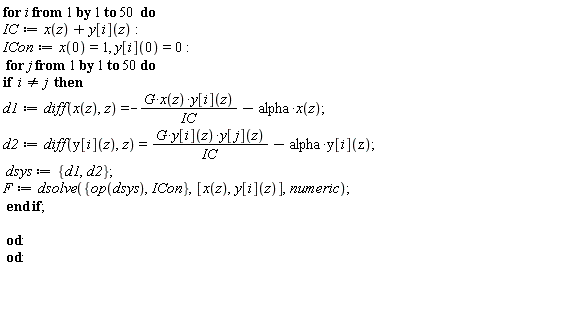 for i to 50 do IC := x(z)+y[i](z); ICon := x(0) = 1, y[i](0) = 0; for j to 50 do if i <> j then d1 := diff(x(z), z) = -G*x(z)*y[i](z)/IC-alpha*x(z); d2 := diff(y[i](z), z) = G*y[i](z)*y[j](z)/IC-alpha*y[i](z); dsys := {d1, d2}; F := dsolve({ICon, op(dsys)}, [x(z), y[i](z)], numeric) end if end do end do