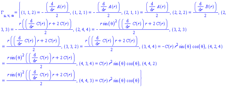 Physics:-Christoffel[mu, nu, alpha] = {(1, 1, 2) = -(1/2)*(diff(A(r), r)), (1, 2, 1) = -(1/2)*(diff(A(r), r)), (2, 1, 1) = (1/2)*(diff(A(r), r)), (2, 2, 2) = (1/2)*(diff(B(r), r)), (2, 3, 3) = -(1/2)*r*((diff(C(r), r))*r+2*C(r)), (2, 4, 4) = -(1/2)*r*sin(theta)^2*((diff(C(r), r))*r+2*C(r)), (3, 2, 3) = (1/2)*r*((diff(C(r), r))*r+2*C(r)), (3, 3, 2) = (1/2)*r*((diff(C(r), r))*r+2*C(r)), (3, 4, 4) = -C(r)*r^2*sin(theta)*cos(theta), (4, 2, 4) = (1/2)*r*sin(theta)^2*((diff(C(r), r))*r+2*C(r)), (4, 3, 4) = C(r)*r^2*sin(theta)*cos(theta), (4, 4, 2) = (1/2)*r*sin(theta)^2*((diff(C(r), r))*r+2*C(r)), (4, 4, 3) = C(r)*r^2*sin(theta)*cos(theta)}
