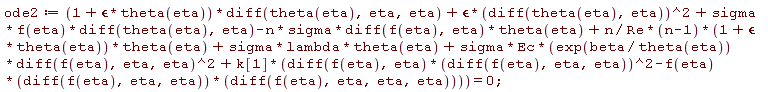 ode2 := (1+`&epsilon;`*theta(eta))*(diff(theta(eta), eta, eta))+`&epsilon;`*(diff(theta(eta), eta))^2+sigma*f(eta)*(diff(theta(eta), eta))-n*sigma*(diff(f(eta), eta))*theta(eta)+n*(n-1)*(1+`&epsilon;`*theta(eta))*theta(eta)/Re+sigma*lambda*theta(eta)+sigma*Ec*(exp(beta/theta(eta))*(diff(f(eta), eta, eta))^2+k[1]*((diff(f(eta), eta))*(diff(f(eta), eta, eta))^2-f(eta)*(diff(f(eta), eta, eta))*(diff(f(eta), eta, eta, eta)))) = 0;