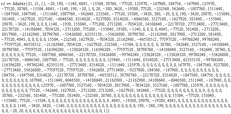v1 := Matrix*(21, 21, [1, -20, 190, -1140, 4845, -15504, 38760, -77520, 125970, -167960, 184756, -167960, 125970, -77520, 38760, -15504, 4845, -1140, 190, -20, 1, 0, 20, -380, 3420, -19380, 77520, -232560, 542640, -1007760, 1511640, -1847560, 1847560, -1511640, 1007760, -542640, 233560, -77520, 19380, -3420, 380, -20, 0, 0, 190, -3420, 29070, -155040, 581400, -1627920, 3527160, -6046560, 8314020, -9237800, 8314020, -6046560, 3527160, -1627920, 581400, -155040, 29070, -3420, 190, 0, 0, 0, 1140, -1930, 155040, -775200, 2713200, -7054320, 14108640, -22170720, 27713400, -27713400, 22170720, -14108640, 7054320, -2713200, 775200, -155040, 19380, -1140, 0, 0, 0, 0, 4845, -77520, 581400, -2713200, 8817900, -21162960, 38798760, -55426800, 62355150, -55426800, 38798760, -21162960, 8817900, -2713200, 581400, -77520, 4845, 0, 0, 0, 0, 0, 15504, -232560, 1627920, -7054320, 21162960, -46558512, 77597520, -99768240, 99768240, -77597520, 46558512, -21162960, 7054320, -1627920, 232560, -15504, 0, 0, 0, 0, 0, 0, 38760, -542640, 3527160, -14108640, 38798760, -77597520, 116396280, -133024320, 116396280, -77597520, 38798760, -14108640, 3527160, -542640, 38760, 0, 0, 0, 0, 0, 0, 0, 77520, -1007760, 6046560, -22170720, 55426800, -99768240, 133024320, -133024320, 99768240, -55426800, 22170720, -6046560, 1007760, -77520, 0, 0, 0, 0, 0, 0, 0, 0, 125960, -1511640, 8314020, -27713400, 62355150, -99768240, 116396280, -99768240, 62355150, -27713400, 8314020, -1511640, 125970, 0, 0, 0, 0, 0, 0, 0, 0, 0, 167970, -1847560, 9237800, -27713400, 55426800, -77597520, 77597520, -5542600, 27713400, -9237800, 184560, -167960, 0, 0, 0, 0, 0, 0, 0, 0, 0, 0, 184756, -1847560, 8314020, -22170720, 38798760, -46558512, 38798760, -22170720, 8314020, -1847560, 184756, 0, 0, 0, 0, 0, 0, 0, 0, 0, 0, 0, 167960, -1511640, 6046560, -14108640, 21162960, -21162960, 14108640, -6046560, 1511640, -167960, 0, 0, 0, 0, 0, 0, 0, 0, 0, 0, 0, 0, 125970, -1007760, 3527160, -7054320, 8817900, -7054320, 3527160, -1007760, 125970, 0, 0, 0, 0, 0, 0, 0, 0, 0, 0, 0, 0, 0, 77520, -542640, 1627920, -2713200, 2713200, -1627920, 542640, -77520, 0, 0, 0, 0, 0, 0, 0, 0, 0, 0, 0, 0, 0, 0, 38760, -232560, 581400, -775200, 581400, -232560, 38760, 0, 0, 0, 0, 0, 0, 0, 0, 0, 0, 0, 0, 0, 0, 0, 15504, -77520, 155040, -155040, 77520, -15504, 0, 0, 0, 0, 0, 0, 0, 0, 0, 0, 0, 0, 0, 0, 0, 0, 4845, -19380, 29070, -19380, 4845, 0, 0, 0, 0, 0, 0, 0, 0, 0, 0, 0, 0, 0, 0, 0, 0, 0, 1140, -3420, 3420, -1140, 0, 0, 0, 0, 0, 0, 0, 0, 0, 0, 0, 0, 0, 0, 0, 0, 0, 0, 190, -380, 190, 0, 0, 0, 0, 0, 0, 0, 0, 0, 0, 0, 0, 0, 0, 0, 0, 0, 0, 0, -20, 20, 0, 0, 0, 0, 0, 0, 0, 0, 0, 0, 0, 0, 0, 0, 0, 0, 0, 0, 0, 0, 1])