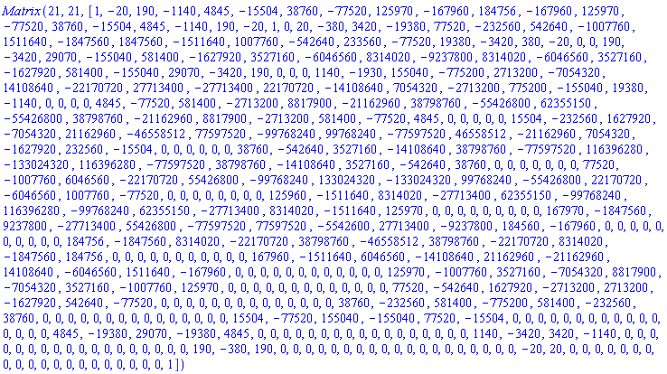 Matrix*(21, 21, [1, -20, 190, -1140, 4845, -15504, 38760, -77520, 125970, -167960, 184756, -167960, 125970, -77520, 38760, -15504, 4845, -1140, 190, -20, 1, 0, 20, -380, 3420, -19380, 77520, -232560, 542640, -1007760, 1511640, -1847560, 1847560, -1511640, 1007760, -542640, 233560, -77520, 19380, -3420, 380, -20, 0, 0, 190, -3420, 29070, -155040, 581400, -1627920, 3527160, -6046560, 8314020, -9237800, 8314020, -6046560, 3527160, -1627920, 581400, -155040, 29070, -3420, 190, 0, 0, 0, 1140, -1930, 155040, -775200, 2713200, -7054320, 14108640, -22170720, 27713400, -27713400, 22170720, -14108640, 7054320, -2713200, 775200, -155040, 19380, -1140, 0, 0, 0, 0, 4845, -77520, 581400, -2713200, 8817900, -21162960, 38798760, -55426800, 62355150, -55426800, 38798760, -21162960, 8817900, -2713200, 581400, -77520, 4845, 0, 0, 0, 0, 0, 15504, -232560, 1627920, -7054320, 21162960, -46558512, 77597520, -99768240, 99768240, -77597520, 46558512, -21162960, 7054320, -1627920, 232560, -15504, 0, 0, 0, 0, 0, 0, 38760, -542640, 3527160, -14108640, 38798760, -77597520, 116396280, -133024320, 116396280, -77597520, 38798760, -14108640, 3527160, -542640, 38760, 0, 0, 0, 0, 0, 0, 0, 77520, -1007760, 6046560, -22170720, 55426800, -99768240, 133024320, -133024320, 99768240, -55426800, 22170720, -6046560, 1007760, -77520, 0, 0, 0, 0, 0, 0, 0, 0, 125960, -1511640, 8314020, -27713400, 62355150, -99768240, 116396280, -99768240, 62355150, -27713400, 8314020, -1511640, 125970, 0, 0, 0, 0, 0, 0, 0, 0, 0, 167970, -1847560, 9237800, -27713400, 55426800, -77597520, 77597520, -5542600, 27713400, -9237800, 184560, -167960, 0, 0, 0, 0, 0, 0, 0, 0, 0, 0, 184756, -1847560, 8314020, -22170720, 38798760, -46558512, 38798760, -22170720, 8314020, -1847560, 184756, 0, 0, 0, 0, 0, 0, 0, 0, 0, 0, 0, 167960, -1511640, 6046560, -14108640, 21162960, -21162960, 14108640, -6046560, 1511640, -167960, 0, 0, 0, 0, 0, 0, 0, 0, 0, 0, 0, 0, 125970, -1007760, 3527160, -7054320, 8817900, -7054320, 3527160, -1007760, 125970, 0, 0, 0, 0, 0, 0, 0, 0, 0, 0, 0, 0, 0, 77520, -542640, 1627920, -2713200, 2713200, -1627920, 542640, -77520, 0, 0, 0, 0, 0, 0, 0, 0, 0, 0, 0, 0, 0, 0, 38760, -232560, 581400, -775200, 581400, -232560, 38760, 0, 0, 0, 0, 0, 0, 0, 0, 0, 0, 0, 0, 0, 0, 0, 15504, -77520, 155040, -155040, 77520, -15504, 0, 0, 0, 0, 0, 0, 0, 0, 0, 0, 0, 0, 0, 0, 0, 0, 4845, -19380, 29070, -19380, 4845, 0, 0, 0, 0, 0, 0, 0, 0, 0, 0, 0, 0, 0, 0, 0, 0, 0, 1140, -3420, 3420, -1140, 0, 0, 0, 0, 0, 0, 0, 0, 0, 0, 0, 0, 0, 0, 0, 0, 0, 0, 190, -380, 190, 0, 0, 0, 0, 0, 0, 0, 0, 0, 0, 0, 0, 0, 0, 0, 0, 0, 0, 0, -20, 20, 0, 0, 0, 0, 0, 0, 0, 0, 0, 0, 0, 0, 0, 0, 0, 0, 0, 0, 0, 0, 1])