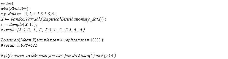 restart; with(Statistics); my_data := [1, 2, 4, 5.5, 5.5, 6]; X := RandomVariable(EmpiricalDistribution(my_data)); s := Sample(X, 10); Bootstrap(Mean, X, samplesize = 4, replications = 10000)