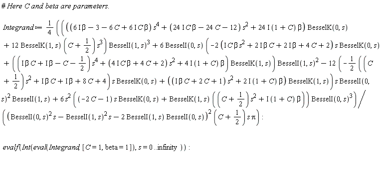 Integrand := (1/4)*(((((6*I)*beta-3-6*C+(6*I)*C*beta)*s^4+((24*I)*C*beta-24*C-12)*s^2+(24*I)*(1+C)*beta)*BesselK(0, s)+12*BesselK(1, s)*(C+1/2)*s^3)*BesselI(1, s)^3+6*BesselI(0, s)*(-(2*(I*beta*C*s^2+(2*I)*beta*C+(2*I)*beta+4*C+2))*s*BesselK(0, s)+((I*beta*C+I*beta-C-1/2)*s^4+((4*I)*C*beta+4*C+2)*s^2+(4*I)*(1+C)*beta)*BesselK(1, s))*BesselI(1, s)^2-(12*(-(1/2*((C+1/2)*s^2+I*beta*C+I*beta+8*C+4))*s*BesselK(0, s)+((I*beta*C+2*C+1)*s^2+(2*I)*(1+C)*beta)*BesselK(1, s)))*s*BesselI(0, s)^2*BesselI(1, s)+6*s^2*((-2*C-1)*s*BesselK(0, s)+BesselK(1, s)*((C+1/2)*s^2+I*(1+C)*beta))*BesselI(0, s)^3)/((BesselI(0, s)^2*s-BesselI(1, s)^2*s-2*BesselI(1, s)*BesselI(0, s))^2*(C+1/2)*s*Pi):
