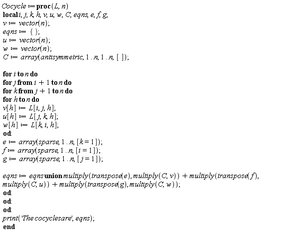 Cocycle := proc (L, n) local i, j, k, h, v, u, w, C, eqns, e, f, g; v := vector(n); eqns := {}; u := vector(n); w := vector(n); C := array(antisymmetric, 1 .. n, 1 .. n, []); for i to n do for j from i+1 to n do for k from j+1 to n do for h to n do v[h] := L[i, j, h]; u[h] := L[j, k, h]; w[h] := L[k, i, h] end do; e := array(sparse, 1 .. n, [k = 1]); f := array(sparse, 1 .. n, [i = 1]); g := array(sparse, 1 .. n, [j = 1]); eqns := `union`(eqns, multiply(transpose(e), multiply(C, v)))+multiply(transpose(f), multiply(C, u))+multiply(transpose(g), multiply(C, w)) end do end do end do; print('The*cocycles*are', eqns) end proc