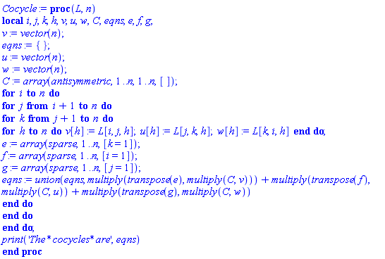 proc (L, n) local i, j, k, h, v, u, w, C, eqns, e, f, g; v := vector(n); eqns := {}; u := vector(n); w := vector(n); C := array(antisymmetric, 1 .. n, 1 .. n, []); for i to n do for j from i+1 to n do for k from j+1 to n do for h to n do v[h] := L[i, j, h]; u[h] := L[j, k, h]; w[h] := L[k, i, h] end do; e := array(sparse, 1 .. n, [k = 1]); f := array(sparse, 1 .. n, [i = 1]); g := array(sparse, 1 .. n, [j = 1]); eqns := `union`(eqns, multiply(transpose(e), multiply(C, v)))+multiply(transpose(f), multiply(C, u))+multiply(transpose(g), multiply(C, w)) end do end do end do; print('The*cocycles*are', eqns) end proc