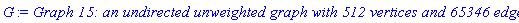 GRAPHLN(undirected, unweighted, [1, 2, 3, 4, 5, 6, 7, 8, 9, 10, 11, 12, 13, 14, 15, 16, 17, 18, 19, 20, 21, 22, 23, 24, 25, 26, 27, 28, 29, 30, 31, 32, 33, 34, 35, 36, 37, 38, 39, 40, 41, 42, 43, 44, 45, 46, 47, 48, 49, 50, 51, 52, 53, 54, 55, 56, 57, 58, 59, 60, 61, 62, 63, 64, 65, 66, 67, 68, 69, 70, 71, 72, 73, 74, 75, 76, 77, 78, 79, 80, 81, 82, 83, 84, 85, 86, 87, 88, 89, 90, 91, 92, 93, 94, 95, 96, 97, 98, 99, 100, 101, 102, 103, 104, 105, 106, 107, 108, 109, 110, 111, 112, 113, 114, 115, 116, 117, 118, 119, 120, 121, 122, 123, 124, 125, 126, 127, 128, 129, 130, 131, 132, 133, 134, 135, 136, 137, 138, 139, 140, 141, 142, 143, 144, 145, 146, 147, 148, 149, 150, 151, 152, 153, 154, 155, 156, 157, 158, 159, 160, 161, 162, 163, 164, 165, 166, 167, 168, 169, 170, 171, 172, 173, 174, 175, 176, 177, 178, 179, 180, 181, 182, 183, 184, 185, 186, 187, 188, 189, 190, 191, 192, 193, 194, 195, 196, 197, 198, 199, 200, 201, 202, 203, 204, 205, 206, 207, 208, 209, 210, 211, 212, 213, 214, 215, 216, 217, 218, 219, 220, 221, 222, 223, 224, 225, 226, 227, 228, 229, 230, 231, 232, 233, 234, 235, 236, 237, 238, 239, 240, 241, 242, 243, 244, 245, 246, 247, 248, 249, 250, 251, 252, 253, 254, 255, 256, 257, 258, 259, 260, 261, 262, 263, 264, 265, 266, 267, 268, 269, 270, 271, 272, 273, 274, 275, 276, 277, 278, 279, 280, 281, 282, 283, 284, 285, 286, 287, 288, 289, 290, 291, 292, 293, 294, 295, 296, 297, 298, 299, 300, 301, 302, 303, 304, 305, 306, 307, 308, 309, 310, 311, 312, 313, 314, 315, 316, 317, 318, 319, 320, 321, 322, 323, 324, 325, 326, 327, 328, 329, 330, 331, 332, 333, 334, 335, 336, 337, 338, 339, 340, 341, 342, 343, 344, 345, 346, 347, 348, 349, 350, 351, 352, 353, 354, 355, 356, 357, 358, 359, 360, 361, 362, 363, 364, 365, 366, 367, 368, 369, 370, 371, 372, 373, 374, 375, 376, 377, 378, 379, 380, 381, 382, 383, 384, 385, 386, 387, 388, 389, 390, 391, 392, 393, 394, 395, 396, 397, 398, 399, 400, 401, 402, 403, 404, 405, 406, 407, 408, 409, 410, 411, 412, 413, 414, 415, 416, 417, 418, 419, 420, 421, 422, 423, 424, 425, 426, 427, 428, 429, 430, 431, 432, 433, 434, 435, 436, 437, 438, 439, 440, 441, 442, 443, 444, 445, 446, 447, 448, 449, 450, 451, 452, 453, 454, 455, 456, 457, 458, 459, 460, 461, 462, 463, 464, 465, 466, 467, 468, 469, 470, 471, 472, 473, 474, 475, 476, 477, 478, 479, 480, 481, 482, 483, 484, 485, 486, 487, 488, 489, 490, 491, 492, 493, 494, 495, 496, 497, 498, 499, 500, 501, 502, 503, 504, 505, 506, 507, 508, 509, 510, 511, 512], Array(%id = 18446744074208329470), `GRAPHLN/table/22`, 0)