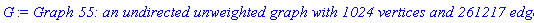 GRAPHLN(undirected, unweighted, [1, 2, 3, 4, 5, 6, 7, 8, 9, 10, 11, 12, 13, 14, 15, 16, 17, 18, 19, 20, 21, 22, 23, 24, 25, 26, 27, 28, 29, 30, 31, 32, 33, 34, 35, 36, 37, 38, 39, 40, 41, 42, 43, 44, 45, 46, 47, 48, 49, 50, 51, 52, 53, 54, 55, 56, 57, 58, 59, 60, 61, 62, 63, 64, 65, 66, 67, 68, 69, 70, 71, 72, 73, 74, 75, 76, 77, 78, 79, 80, 81, 82, 83, 84, 85, 86, 87, 88, 89, 90, 91, 92, 93, 94, 95, 96, 97, 98, 99, 100, 101, 102, 103, 104, 105, 106, 107, 108, 109, 110, 111, 112, 113, 114, 115, 116, 117, 118, 119, 120, 121, 122, 123, 124, 125, 126, 127, 128, 129, 130, 131, 132, 133, 134, 135, 136, 137, 138, 139, 140, 141, 142, 143, 144, 145, 146, 147, 148, 149, 150, 151, 152, 153, 154, 155, 156, 157, 158, 159, 160, 161, 162, 163, 164, 165, 166, 167, 168, 169, 170, 171, 172, 173, 174, 175, 176, 177, 178, 179, 180, 181, 182, 183, 184, 185, 186, 187, 188, 189, 190, 191, 192, 193, 194, 195, 196, 197, 198, 199, 200, 201, 202, 203, 204, 205, 206, 207, 208, 209, 210, 211, 212, 213, 214, 215, 216, 217, 218, 219, 220, 221, 222, 223, 224, 225, 226, 227, 228, 229, 230, 231, 232, 233, 234, 235, 236, 237, 238, 239, 240, 241, 242, 243, 244, 245, 246, 247, 248, 249, 250, 251, 252, 253, 254, 255, 256, 257, 258, 259, 260, 261, 262, 263, 264, 265, 266, 267, 268, 269, 270, 271, 272, 273, 274, 275, 276, 277, 278, 279, 280, 281, 282, 283, 284, 285, 286, 287, 288, 289, 290, 291, 292, 293, 294, 295, 296, 297, 298, 299, 300, 301, 302, 303, 304, 305, 306, 307, 308, 309, 310, 311, 312, 313, 314, 315, 316, 317, 318, 319, 320, 321, 322, 323, 324, 325, 326, 327, 328, 329, 330, 331, 332, 333, 334, 335, 336, 337, 338, 339, 340, 341, 342, 343, 344, 345, 346, 347, 348, 349, 350, 351, 352, 353, 354, 355, 356, 357, 358, 359, 360, 361, 362, 363, 364, 365, 366, 367, 368, 369, 370, 371, 372, 373, 374, 375, 376, 377, 378, 379, 380, 381, 382, 383, 384, 385, 386, 387, 388, 389, 390, 391, 392, 393, 394, 395, 396, 397, 398, 399, 400, 401, 402, 403, 404, 405, 406, 407, 408, 409, 410, 411, 412, 413, 414, 415, 416, 417, 418, 419, 420, 421, 422, 423, 424, 425, 426, 427, 428, 429, 430, 431, 432, 433, 434, 435, 436, 437, 438, 439, 440, 441, 442, 443, 444, 445, 446, 447, 448, 449, 450, 451, 452, 453, 454, 455, 456, 457, 458, 459, 460, 461, 462, 463, 464, 465, 466, 467, 468, 469, 470, 471, 472, 473, 474, 475, 476, 477, 478, 479, 480, 481, 482, 483, 484, 485, 486, 487, 488, 489, 490, 491, 492, 493, 494, 495, 496, 497, 498, 499, 500, 501, 502, 503, 504, 505, 506, 507, 508, 509, 510, 511, 512, 513, 514, 515, 516, 517, 518, 519, 520, 521, 522, 523, 524, 525, 526, 527, 528, 529, 530, 531, 532, 533, 534, 535, 536, 537, 538, 539, 540, 541, 542, 543, 544, 545, 546, 547, 548, 549, 550, 551, 552, 553, 554, 555, 556, 557, 558, 559, 560, 561, 562, 563, 564, 565, 566, 567, 568, 569, 570, 571, 572, 573, 574, 575, 576, 577, 578, 579, 580, 581, 582, 583, 584, 585, 586, 587, 588, 589, 590, 591, 592, 593, 594, 595, 596, 597, 598, 599, 600, 601, 602, 603, 604, 605, 606, 607, 608, 609, 610, 611, 612, 613, 614, 615, 616, 617, 618, 619, 620, 621, 622, 623, 624, 625, 626, 627, 628, 629, 630, 631, 632, 633, 634, 635, 636, 637, 638, 639, 640, 641, 642, 643, 644, 645, 646, 647, 648, 649, 650, 651, 652, 653, 654, 655, 656, 657, 658, 659, 660, 661, 662, 663, 664, 665, 666, 667, 668, 669, 670, 671, 672, 673, 674, 675, 676, 677, 678, 679, 680, 681, 682, 683, 684, 685, 686, 687, 688, 689, 690, 691, 692, 693, 694, 695, 696, 697, 698, 699, 700, 701, 702, 703, 704, 705, 706, 707, 708, 709, 710, 711, 712, 713, 714, 715, 716, 717, 718, 719, 720, 721, 722, 723, 724, 725, 726, 727, 728, 729, 730, 731, 732, 733, 734, 735, 736, 737, 738, 739, 740, 741, 742, 743, 744, 745, 746, 747, 748, 749, 750, 751, 752, 753, 754, 755, 756, 757, 758, 759, 760, 761, 762, 763, 764, 765, 766, 767, 768, 769, 770, 771, 772, 773, 774, 775, 776, 777, 778, 779, 780, 781, 782, 783, 784, 785, 786, 787, 788, 789, 790, 791, 792, 793, 794, 795, 796, 797, 798, 799, 800, 801, 802, 803, 804, 805, 806, 807, 808, 809, 810, 811, 812, 813, 814, 815, 816, 817, 818, 819, 820, 821, 822, 823, 824, 825, 826, 827, 828, 829, 830, 831, 832, 833, 834, 835, 836, 837, 838, 839, 840, 841, 842, 843, 844, 845, 846, 847, 848, 849, 850, 851, 852, 853, 854, 855, 856, 857, 858, 859, 860, 861, 862, 863, 864, 865, 866, 867, 868, 869, 870, 871, 872, 873, 874, 875, 876, 877, 878, 879, 880, 881, 882, 883, 884, 885, 886, 887, 888, 889, 890, 891, 892, 893, 894, 895, 896, 897, 898, 899, 900, 901, 902, 903, 904, 905, 906, 907, 908, 909, 910, 911, 912, 913, 914, 915, 916, 917, 918, 919, 920, 921, 922, 923, 924, 925, 926, 927, 928, 929, 930, 931, 932, 933, 934, 935, 936, 937, 938, 939, 940, 941, 942, 943, 944, 945, 946, 947, 948, 949, 950, 951, 952, 953, 954, 955, 956, 957, 958, 959, 960, 961, 962, 963, 964, 965, 966, 967, 968, 969, 970, 971, 972, 973, 974, 975, 976, 977, 978, 979, 980, 981, 982, 983, 984, 985, 986, 987, 988, 989, 990, 991, 992, 993, 994, 995, 996, 997, 998, 999, 1000, 1001, 1002, 1003, 1004, 1005, 1006, 1007, 1008, 1009, 1010, 1011, 1012, 1013, 1014, 1015, 1016, 1017, 1018, 1019, 1020, 1021, 1022, 1023, 1024], Array(%id = 18446744075143212198), `GRAPHLN/table/62`, 0)
