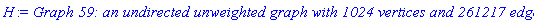 GRAPHLN(undirected, unweighted, [1, 2, 3, 4, 5, 6, 7, 8, 9, 10, 11, 12, 13, 14, 15, 16, 17, 18, 19, 20, 21, 22, 23, 24, 25, 26, 27, 28, 29, 30, 31, 32, 33, 34, 35, 36, 37, 38, 39, 40, 41, 42, 43, 44, 45, 46, 47, 48, 49, 50, 51, 52, 53, 54, 55, 56, 57, 58, 59, 60, 61, 62, 63, 64, 65, 66, 67, 68, 69, 70, 71, 72, 73, 74, 75, 76, 77, 78, 79, 80, 81, 82, 83, 84, 85, 86, 87, 88, 89, 90, 91, 92, 93, 94, 95, 96, 97, 98, 99, 100, 101, 102, 103, 104, 105, 106, 107, 108, 109, 110, 111, 112, 113, 114, 115, 116, 117, 118, 119, 120, 121, 122, 123, 124, 125, 126, 127, 128, 129, 130, 131, 132, 133, 134, 135, 136, 137, 138, 139, 140, 141, 142, 143, 144, 145, 146, 147, 148, 149, 150, 151, 152, 153, 154, 155, 156, 157, 158, 159, 160, 161, 162, 163, 164, 165, 166, 167, 168, 169, 170, 171, 172, 173, 174, 175, 176, 177, 178, 179, 180, 181, 182, 183, 184, 185, 186, 187, 188, 189, 190, 191, 192, 193, 194, 195, 196, 197, 198, 199, 200, 201, 202, 203, 204, 205, 206, 207, 208, 209, 210, 211, 212, 213, 214, 215, 216, 217, 218, 219, 220, 221, 222, 223, 224, 225, 226, 227, 228, 229, 230, 231, 232, 233, 234, 235, 236, 237, 238, 239, 240, 241, 242, 243, 244, 245, 246, 247, 248, 249, 250, 251, 252, 253, 254, 255, 256, 257, 258, 259, 260, 261, 262, 263, 264, 265, 266, 267, 268, 269, 270, 271, 272, 273, 274, 275, 276, 277, 278, 279, 280, 281, 282, 283, 284, 285, 286, 287, 288, 289, 290, 291, 292, 293, 294, 295, 296, 297, 298, 299, 300, 301, 302, 303, 304, 305, 306, 307, 308, 309, 310, 311, 312, 313, 314, 315, 316, 317, 318, 319, 320, 321, 322, 323, 324, 325, 326, 327, 328, 329, 330, 331, 332, 333, 334, 335, 336, 337, 338, 339, 340, 341, 342, 343, 344, 345, 346, 347, 348, 349, 350, 351, 352, 353, 354, 355, 356, 357, 358, 359, 360, 361, 362, 363, 364, 365, 366, 367, 368, 369, 370, 371, 372, 373, 374, 375, 376, 377, 378, 379, 380, 381, 382, 383, 384, 385, 386, 387, 388, 389, 390, 391, 392, 393, 394, 395, 396, 397, 398, 399, 400, 401, 402, 403, 404, 405, 406, 407, 408, 409, 410, 411, 412, 413, 414, 415, 416, 417, 418, 419, 420, 421, 422, 423, 424, 425, 426, 427, 428, 429, 430, 431, 432, 433, 434, 435, 436, 437, 438, 439, 440, 441, 442, 443, 444, 445, 446, 447, 448, 449, 450, 451, 452, 453, 454, 455, 456, 457, 458, 459, 460, 461, 462, 463, 464, 465, 466, 467, 468, 469, 470, 471, 472, 473, 474, 475, 476, 477, 478, 479, 480, 481, 482, 483, 484, 485, 486, 487, 488, 489, 490, 491, 492, 493, 494, 495, 496, 497, 498, 499, 500, 501, 502, 503, 504, 505, 506, 507, 508, 509, 510, 511, 512, 513, 514, 515, 516, 517, 518, 519, 520, 521, 522, 523, 524, 525, 526, 527, 528, 529, 530, 531, 532, 533, 534, 535, 536, 537, 538, 539, 540, 541, 542, 543, 544, 545, 546, 547, 548, 549, 550, 551, 552, 553, 554, 555, 556, 557, 558, 559, 560, 561, 562, 563, 564, 565, 566, 567, 568, 569, 570, 571, 572, 573, 574, 575, 576, 577, 578, 579, 580, 581, 582, 583, 584, 585, 586, 587, 588, 589, 590, 591, 592, 593, 594, 595, 596, 597, 598, 599, 600, 601, 602, 603, 604, 605, 606, 607, 608, 609, 610, 611, 612, 613, 614, 615, 616, 617, 618, 619, 620, 621, 622, 623, 624, 625, 626, 627, 628, 629, 630, 631, 632, 633, 634, 635, 636, 637, 638, 639, 640, 641, 642, 643, 644, 645, 646, 647, 648, 649, 650, 651, 652, 653, 654, 655, 656, 657, 658, 659, 660, 661, 662, 663, 664, 665, 666, 667, 668, 669, 670, 671, 672, 673, 674, 675, 676, 677, 678, 679, 680, 681, 682, 683, 684, 685, 686, 687, 688, 689, 690, 691, 692, 693, 694, 695, 696, 697, 698, 699, 700, 701, 702, 703, 704, 705, 706, 707, 708, 709, 710, 711, 712, 713, 714, 715, 716, 717, 718, 719, 720, 721, 722, 723, 724, 725, 726, 727, 728, 729, 730, 731, 732, 733, 734, 735, 736, 737, 738, 739, 740, 741, 742, 743, 744, 745, 746, 747, 748, 749, 750, 751, 752, 753, 754, 755, 756, 757, 758, 759, 760, 761, 762, 763, 764, 765, 766, 767, 768, 769, 770, 771, 772, 773, 774, 775, 776, 777, 778, 779, 780, 781, 782, 783, 784, 785, 786, 787, 788, 789, 790, 791, 792, 793, 794, 795, 796, 797, 798, 799, 800, 801, 802, 803, 804, 805, 806, 807, 808, 809, 810, 811, 812, 813, 814, 815, 816, 817, 818, 819, 820, 821, 822, 823, 824, 825, 826, 827, 828, 829, 830, 831, 832, 833, 834, 835, 836, 837, 838, 839, 840, 841, 842, 843, 844, 845, 846, 847, 848, 849, 850, 851, 852, 853, 854, 855, 856, 857, 858, 859, 860, 861, 862, 863, 864, 865, 866, 867, 868, 869, 870, 871, 872, 873, 874, 875, 876, 877, 878, 879, 880, 881, 882, 883, 884, 885, 886, 887, 888, 889, 890, 891, 892, 893, 894, 895, 896, 897, 898, 899, 900, 901, 902, 903, 904, 905, 906, 907, 908, 909, 910, 911, 912, 913, 914, 915, 916, 917, 918, 919, 920, 921, 922, 923, 924, 925, 926, 927, 928, 929, 930, 931, 932, 933, 934, 935, 936, 937, 938, 939, 940, 941, 942, 943, 944, 945, 946, 947, 948, 949, 950, 951, 952, 953, 954, 955, 956, 957, 958, 959, 960, 961, 962, 963, 964, 965, 966, 967, 968, 969, 970, 971, 972, 973, 974, 975, 976, 977, 978, 979, 980, 981, 982, 983, 984, 985, 986, 987, 988, 989, 990, 991, 992, 993, 994, 995, 996, 997, 998, 999, 1000, 1001, 1002, 1003, 1004, 1005, 1006, 1007, 1008, 1009, 1010, 1011, 1012, 1013, 1014, 1015, 1016, 1017, 1018, 1019, 1020, 1021, 1022, 1023, 1024], Array(%id = 18446744075094578590), `GRAPHLN/table/66`, 0)