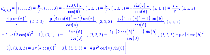 B[d, e, f] = {(1, 1, 2) = mu/r, (1, 1, 3) = -sin(theta)*mu/cos(theta), (1, 2, 1) = mu/r, (1, 3, 1) = -sin(theta)*mu/cos(theta), (2, 1, 1) = 2*mu/r, (2, 2, 2) = 4*mu*sin(theta)^2/r, (2, 2, 3) = mu*(4*cos(theta)^2-1)*sin(theta)/cos(theta), (2, 3, 2) = mu*(4*cos(theta)^2-1)*sin(theta)/cos(theta), (2, 3, 3) = 2*mu*r*(2*cos(theta)^2-1), (3, 1, 1) = -2*sin(theta)*mu/cos(theta), (3, 2, 2) = 2*mu*(2*cos(theta)^2-1)*sin(theta)/cos(theta), (3, 2, 3) = mu*r*(4*cos(theta)^2-3), (3, 3, 2) = mu*r*(4*cos(theta)^2-3), (3, 3, 3) = -4*mu*r^2*cos(theta)*sin(theta)}