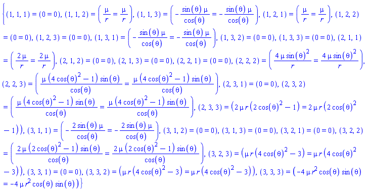{(1, 1, 1) = (0 = 0), (1, 1, 2) = (mu/r = mu/r), (1, 1, 3) = (-sin(theta)*mu/cos(theta) = -sin(theta)*mu/cos(theta)), (1, 2, 1) = (mu/r = mu/r), (1, 2, 2) = (0 = 0), (1, 2, 3) = (0 = 0), (1, 3, 1) = (-sin(theta)*mu/cos(theta) = -sin(theta)*mu/cos(theta)), (1, 3, 2) = (0 = 0), (1, 3, 3) = (0 = 0), (2, 1, 1) = (2*mu/r = 2*mu/r), (2, 1, 2) = (0 = 0), (2, 1, 3) = (0 = 0), (2, 2, 1) = (0 = 0), (2, 2, 2) = (4*mu*sin(theta)^2/r = 4*mu*sin(theta)^2/r), (2, 2, 3) = (mu*(4*cos(theta)^2-1)*sin(theta)/cos(theta) = mu*(4*cos(theta)^2-1)*sin(theta)/cos(theta)), (2, 3, 1) = (0 = 0), (2, 3, 2) = (mu*(4*cos(theta)^2-1)*sin(theta)/cos(theta) = mu*(4*cos(theta)^2-1)*sin(theta)/cos(theta)), (2, 3, 3) = (2*mu*r*(2*cos(theta)^2-1) = 2*mu*r*(2*cos(theta)^2-1)), (3, 1, 1) = (-2*sin(theta)*mu/cos(theta) = -2*sin(theta)*mu/cos(theta)), (3, 1, 2) = (0 = 0), (3, 1, 3) = (0 = 0), (3, 2, 1) = (0 = 0), (3, 2, 2) = (2*mu*(2*cos(theta)^2-1)*sin(theta)/cos(theta) = 2*mu*(2*cos(theta)^2-1)*sin(theta)/cos(theta)), (3, 2, 3) = (mu*r*(4*cos(theta)^2-3) = mu*r*(4*cos(theta)^2-3)), (3, 3, 1) = (0 = 0), (3, 3, 2) = (mu*r*(4*cos(theta)^2-3) = mu*r*(4*cos(theta)^2-3)), (3, 3, 3) = (-4*mu*r^2*cos(theta)*sin(theta) = -4*mu*r^2*cos(theta)*sin(theta))}