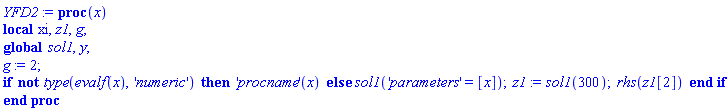 YFD2 := proc (x) local xi, z1, g; global sol1, y; g := 2; if not type(evalf(x), 'numeric') then ('procname')(x) else sol1('parameters' = [x]); z1 := sol1(300); rhs(z1[2]) end if end proc