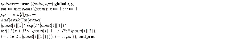 getone := proc (lpoint, pps) global x, y; pm := numelems(lpoint); x := 1; y := 1; pp := evalf(pps+Add(evalc(Im(evalc(lpoint[i][5]*exp(I*lpoint[i][4])*(int(1/(x+I*y-lpoint[i][1]-t-I*i*lpoint[i][2]), t = 0.1e-2 .. lpoint[i][3]))))), i = 1 .. pm)) end proc