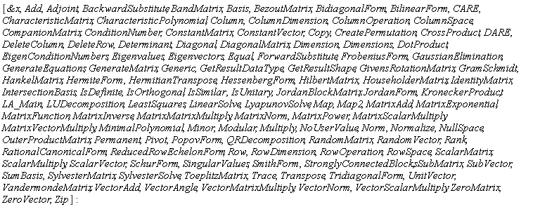 [`&x`, Add, Adjoint, BackwardSubstitute, BandMatrix, Basis, BezoutMatrix, BidiagonalForm, BilinearForm, CARE, CharacteristicMatrix, CharacteristicPolynomial, Column, ColumnDimension, ColumnOperation, ColumnSpace, CompanionMatrix, ConditionNumber, ConstantMatrix, ConstantVector, Copy, CreatePermutation, CrossProduct, DARE, DeleteColumn, DeleteRow, Determinant, Diagonal, DiagonalMatrix, Dimension, Dimensions, DotProduct, EigenConditionNumbers, Eigenvalues, Eigenvectors, Equal, ForwardSubstitute, FrobeniusForm, GaussianElimination, GenerateEquations, GenerateMatrix, Generic, GetResultDataType, GetResultShape, GivensRotationMatrix, GramSchmidt, HankelMatrix, HermiteForm, HermitianTranspose, HessenbergForm, HilbertMatrix, HouseholderMatrix, IdentityMatrix, IntersectionBasis, IsDefinite, IsOrthogonal, IsSimilar, IsUnitary, JordanBlockMatrix, JordanForm, KroneckerProduct, LA_Main, LUDecomposition, LeastSquares, LinearSolve, LyapunovSolve, Map, Map2, MatrixAdd, MatrixExponential, MatrixFunction, MatrixInverse, MatrixMatrixMultiply, MatrixNorm, MatrixPower, MatrixScalarMultiply, MatrixVectorMultiply, MinimalPolynomial, Minor, Modular, Multiply, NoUserValue, Norm, Normalize, NullSpace, OuterProductMatrix, Permanent, Pivot, PopovForm, QRDecomposition, RandomMatrix, RandomVector, Rank, RationalCanonicalForm, ReducedRowEchelonForm, Row, RowDimension, RowOperation, RowSpace, ScalarMatrix, ScalarMultiply, ScalarVector, SchurForm, SingularValues, SmithForm, StronglyConnectedBlocks, SubMatrix, SubVector, SumBasis, SylvesterMatrix, SylvesterSolve, ToeplitzMatrix, Trace, Transpose, TridiagonalForm, UnitVector, VandermondeMatrix, VectorAdd, VectorAngle, VectorMatrixMultiply, VectorNorm, VectorScalarMultiply, ZeroMatrix, ZeroVector, Zip]