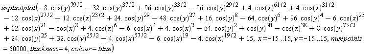plots:-implicitplot(15-8.*cos(y)^(79/2)-32.*cos(y)^(37/2)+96.*cos(y)^(33/2)-96.*cos(y)^(29/2)+4.*cos(x)^(61/2)+4.*cos(x)^(31/2)-12.*cos(x)^(27/2)+12.*cos(x)^(23/2)+24.*cos(y)^29-48.*cos(y)^27+16.*cos(y)^8-64.*cos(y)^6+96.*cos(y)^4-4.*cos(x)^(19/2)-6.*cos(x)^19-4.*cos(x)^(57/2)+32.*cos(y)^(25/2)+24.*cos(y)^25+8.*cos(y)^(75/2)-cos(x)^38+cos(y)^50-64.*cos(y)^2+4.*cos(x)^2-6.*cos(x)^4+4.*cos(x)^6-cos(x)^8+12.*cos(x)^21-6.*cos(x)^23, x = -15 .. 15, y = -15 .. 15, numpoints = 50000, thickness = 4, colour = blue)
