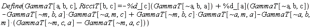 Physics:-Define(GammaT[a, b, c], RicciT[b, c] = -%d_[c](GammaT[`~a`, b, a])+%d_[a](GammaT[`~a`, b, c])-Physics:-`*`(GammaT[`~m`, b, a], GammaT[`~a`, m, c])+Physics:-`*`(GammaT[`~m`, b, c], GammaT[`~a`, m, a])-Physics:-`*`(GammaT[`~a`, b, m], GammaT[`~m`, c, a]-GammaT[`~m`, a, c]))