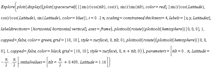Explore(plots[display](plots[spacecurve]({[sin(t)*cos(tilt), cos(t), sin(t)*sin(tilt), color = red], [sin(t)*cos(Latitude), cos(t)*cos(Latitude), sin(Latitude), color = blue]}, t = 0 .. 2*Pi, scaling = constrained, thickness = 4, labels = [x, y, Latitudez], labeldirections = [horizontal, horizontal, vertical], axes = frame), plottools[rotate](plottools[hemisphere]([0, 0, 0], 1, capped = false, color = green, grid = [10, 10], style = surface), 0, tilt, 0), plottools[rotate](plottools[hemisphere]([0, 0, 0], 1, capped = false, color = black, grid = [10, 10], style = surface), 0, Pi+tilt, 0)), parameters = [tilt = 0 .. Pi, Latitude = -(1/2)*Pi .. (1/2)*Pi], initialvalues = [tilt = (1/2)*Pi+.409, Latitude = 1.16])