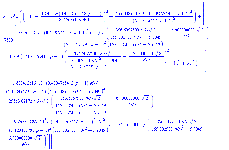 1250*p^2*J*((2.43+12.450*p*(.4098765412*p+1)/(5.123456791*p+1))^2+155.002500*v0*(.4098765412*p+1)^2/(5.123456791*p+1)^2)+[-7500*[88.76993175*(.4098765412*p+1)^2*v0*2^(1/2)*(356.5057500*v0*2^(1/2)/(155.002500*v0^2+5.9049)-6.900000000*2^(1/2)/v0)/((5.123456791*p+1)^2*(155.002500*v0^2+5.9049))-.249*(.4098765412*p+1)*(356.5057500*v0*2^(1/2)/(155.002500*v0^2+5.9049)-6.900000000*2^(1/2)/v0)^2/(5.123456791*p+1)]*(p^2+v0^2)+[-18084126.16*(.4098765412*p+1)*v0^2/((5.123456791*p+1)*(155.002500*v0^2+5.9049)^2)+25363.02172*v0*2^(1/2)*(356.5057500*v0*2^(1/2)/(155.002500*v0^2+5.9049)-6.900000000*2^(1/2)/v0)/(155.002500*v0^2+5.9049)-92653238.97*p*(.4098765412*p+1)^2*v0^2/((5.123456791*p+1)^2*(155.002500*v0^2+5.9049)^2)+364.5000000*p*(356.5057500*v0*2^(1/2)/(155.002500*v0^2+5.9049)-6.900000000*2^(1/2)/v0)^2]]