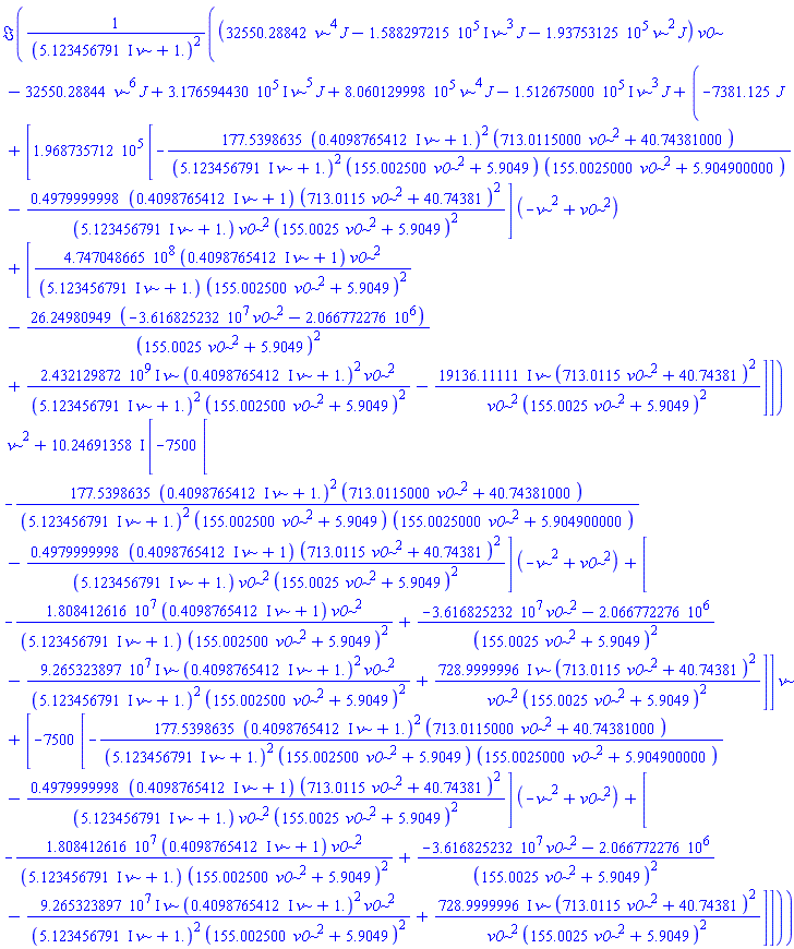 Im(((32550.28842*nu^4*J-(158829.7215*I)*nu^3*J-193753.125*nu^2*J)*v0-32550.28844*nu^6*J+(317659.4430*I)*nu^5*J+806012.9998*nu^4*J-(151267.5000*I)*nu^3*J+(-7381.125*J+[196873.5712*[-177.5398635*((.4098765412*I)*nu+1.)^2*(713.0115000*v0^2+40.74381000)/(((5.123456791*I)*nu+1.)^2*(155.002500*v0^2+5.9049)*(155.0025000*v0^2+5.904900000))-.4979999998*((.4098765412*I)*nu+1)*(713.0115*v0^2+40.74381)^2/(((5.123456791*I)*nu+1.)*v0^2*(155.0025*v0^2+5.9049)^2)]*(-nu^2+v0^2)+[474704866.5*((.4098765412*I)*nu+1)*v0^2/(((5.123456791*I)*nu+1.)*(155.002500*v0^2+5.9049)^2)-26.24980949*(-36168252.32*v0^2-2066772.276)/(155.0025*v0^2+5.9049)^2+(2432129872.*I)*nu*((.4098765412*I)*nu+1.)^2*v0^2/(((5.123456791*I)*nu+1.)^2*(155.002500*v0^2+5.9049)^2)-(19136.11111*I)*nu*(713.0115*v0^2+40.74381)^2/(v0^2*(155.0025*v0^2+5.9049)^2)]])*nu^2+(10.24691358*I)*[-7500*[-177.5398635*((.4098765412*I)*nu+1.)^2*(713.0115000*v0^2+40.74381000)/(((5.123456791*I)*nu+1.)^2*(155.002500*v0^2+5.9049)*(155.0025000*v0^2+5.904900000))-.4979999998*((.4098765412*I)*nu+1)*(713.0115*v0^2+40.74381)^2/(((5.123456791*I)*nu+1.)*v0^2*(155.0025*v0^2+5.9049)^2)]*(-nu^2+v0^2)+[-18084126.16*((.4098765412*I)*nu+1)*v0^2/(((5.123456791*I)*nu+1.)*(155.002500*v0^2+5.9049)^2)+(-36168252.32*v0^2-2066772.276)/(155.0025*v0^2+5.9049)^2-(92653238.97*I)*nu*((.4098765412*I)*nu+1.)^2*v0^2/(((5.123456791*I)*nu+1.)^2*(155.002500*v0^2+5.9049)^2)+(728.9999996*I)*nu*(713.0115*v0^2+40.74381)^2/(v0^2*(155.0025*v0^2+5.9049)^2)]]*nu+[-7500*[-177.5398635*((.4098765412*I)*nu+1.)^2*(713.0115000*v0^2+40.74381000)/(((5.123456791*I)*nu+1.)^2*(155.002500*v0^2+5.9049)*(155.0025000*v0^2+5.904900000))-.4979999998*((.4098765412*I)*nu+1)*(713.0115*v0^2+40.74381)^2/(((5.123456791*I)*nu+1.)*v0^2*(155.0025*v0^2+5.9049)^2)]*(-nu^2+v0^2)+[-18084126.16*((.4098765412*I)*nu+1)*v0^2/(((5.123456791*I)*nu+1.)*(155.002500*v0^2+5.9049)^2)+(-36168252.32*v0^2-2066772.276)/(155.0025*v0^2+5.9049)^2-(92653238.97*I)*nu*((.4098765412*I)*nu+1.)^2*v0^2/(((5.123456791*I)*nu+1.)^2*(155.002500*v0^2+5.9049)^2)+(728.9999996*I)*nu*(713.0115*v0^2+40.74381)^2/(v0^2*(155.0025*v0^2+5.9049)^2)]])/((5.123456791*I)*nu+1.)^2)