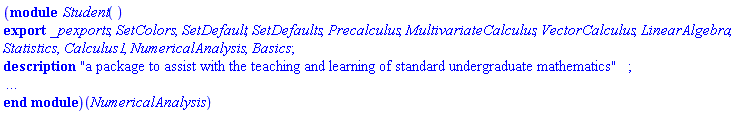 (module Student () description "a package to assist with the teaching and learning of standard undergraduate mathematics"; local ModuleLoad, localColors, GetColor, SelectColor, UpdateColor, GetCaption, colorNum, colorDefaults, Defaults, PlotOptionsWindow, InitAnimation, EndAnimation, DoPlayPause, IncrSpd, DecrSpd, Colours, CheckPoint, CheckRange, CheckTextField, CleanFloat, CombineRanges, EvaluateFunction, FindHRange, FindHRange3d, FindVRange, FindVRange3d, GetSpecPoints, EvaluateFunctionNumeric, EvaluateFunctionNumeric3d, VRangeCmp, MaximizePointList, MinimizePointList, FindHRange3dCrossSections, FindVRangeSymbolic, SymEvalFunc, SymLimits, FindAllSpecialPoints, FindHRangeRatPoly, GetRealDomain, GetTextField, GetVariable, IsColour, MapletGenericError, MapletNoInputError, MapletTypeError, ProcessCharacter, ProcessVisual, RequiredError, RemovePlotOptions, mapletColor, mapletDarkColor, mapletLightColor, mapletHelpColor, IsMac, ProcessColorNames; export _pexports, SetColors, SetDefault, SetDefaults, Precalculus, MultivariateCalculus, VectorCalculus, LinearAlgebra, Statistics, Calculus1, NumericalAnalysis, Basics; global x, y, z, r, t, p; option package, `Copyright (c) Maplesoft, a division of Waterloo Maple Inc. 2005`; end module)(NumericalAnalysis)