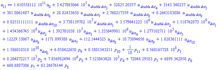 0.1610558112e12*u[0]+342786.3064*`u__ double dot`[3]+32825.20357*`u__ double dot`[4]+3143.340237*`u__ double dot`[5]+301.0061407*`u__ double dot`[6]+28.82433650*`u__ double dot`[7]+2.760217359*`u__ double dot`[8]+.2643183086*`u__ double dot`[9]+0.2531111111e-1*`u__ double dot`[10]+37381397.82*`u__ double dot`[1]+3579641.223*`u__ double dot`[2]+1518762873.*u__dot[1]+145436674.5*u__dot[2]+13927010.38*u__dot[3]+1333649.981*u__dot[4]+127710.2711*u__dot[5]+12229.53067*u__dot[6]+1171.099388*u__dot[7]+112.1444325*u__dot[8]+10.73894656*u__dot[9]+1.028361111*u__dot[10]+0.1586010318e11*u__dot[0]+6.058422650*p[9]+.5801543211*p[10]+(1/18)*p[11]+856816572.8*p[1]+82048722.17*p[2]+7856982.494*p[3]+752384.3428*p[4]+72048.29583*p[5]+6899.342050*p[6]+660.6807306*p[7]+63.26676144*p[8]